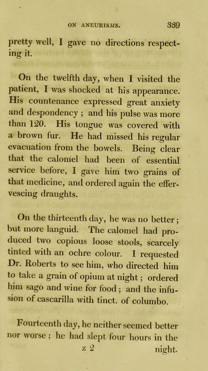 pretty well, I gave no directions respect- ing it. On the twelfth day, when I visited the patient, I was shocked at his appearance. His countenance expressed great anxiety and despondency ; and his pulse was more than 120. His tongue was covered with a brown fur. He had missed his regular evacuation trom the bowels. Being clear that the calomel had been of essential service before, I gave him two grains of that medicine, and ordered again the effer- vescing draughts. On the thirteenth day, he was no better; but more languid. The calomel had pro- duced two copious loose stools, scarcely tinted with an ochre colour. I requested Hr. Roberts to see him, who directed him to take a grain of opium at night; ordered him sago and wine for food; and the infu- sion of cascarilla with tinct. of columbo. Fourteenth day, he neither seemed better nor worse ; he had slept four hours in the z 2 night.