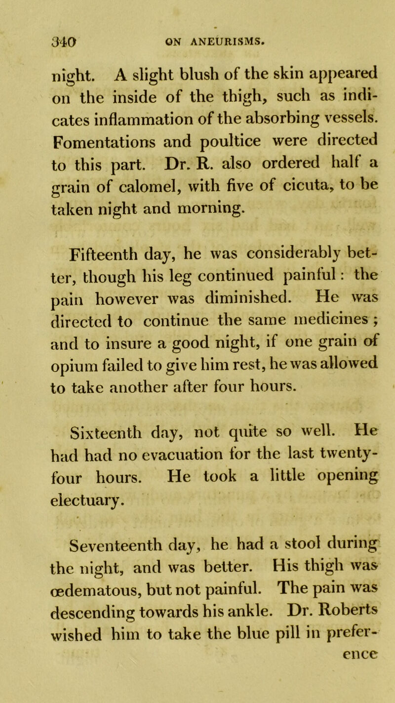 night. A slight blush of the skin appeared on the inside of the thigh, such as indi- cates inflammation of the absorbing vessels. Fomentations and poultice were directed to this part. Dr. R. also ordered half a grain of calomel, with five of cicuta, to be taken night and morning. Fifteenth day, he was considerably bet- ter, though his leg continued painful: the pain however was diminished. He was directed to continue the same medicines ; and to insure a good night, if one grain of opium failed to give him rest, he was allowed to take another after four hours. Sixteenth day, not quite so well. He had had no evacuation for the last twenty- four hours. He took a little opening electuary. Seventeenth day, he had a stool during' the night, and was better. His thigh was cedematous, but not painful. The pain was descending towards his ankle. Dr. Roberts wished him to take the blue pill in prefer- ence