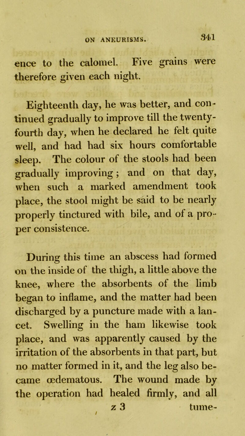 34<1 ence to the calomel. Five grains were therefore given each night. Eighteenth day, he was better, and con- tinued gradually to improve till the twenty- fourth day, when he declared he felt quite well, and had had six hours comfortable sleep. The colour of the stools had been gradually improving; and on that day, when such a marked amendment took place, the stool might be said to be nearly properly tinctured with bile, and of a pro- per consistence. During this time an abscess had formed on the inside of the thigh, a little above the knee, where the absorbents of the limb began to inflame, and the matter had been discharged by a puncture made with a lan- cet. Swelling in the ham likewise took place, and was apparently caused by the irritation of the absorbents in that part, but no matter formed in it, and the leg also be- came oedematous. The wound made by the operation had healed firmly, and all z 3 tume-