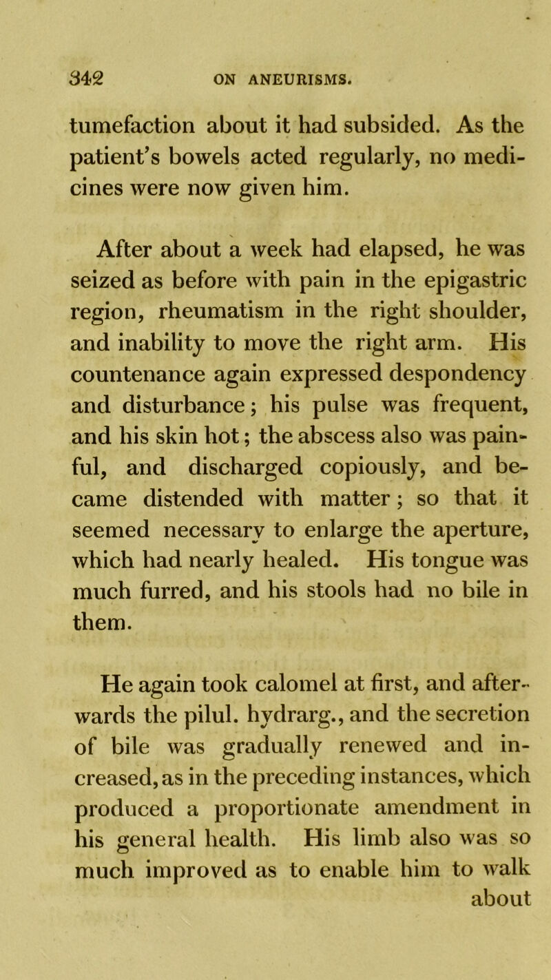 tumefaction about it had subsided. As the patient’s bowels acted regularly, no medi- cines were now given him. After about a week had elapsed, he was seized as before with pain in the epigastric region, rheumatism in the right shoulder, and inability to move the right arm. His countenance again expressed despondency and disturbance; his pulse was frequent, and his skin hot; the abscess also was pain- ful, and discharged copiously, and be- came distended with matter; so that it seemed necessary to enlarge the aperture, which had nearly healed. His tongue was much furred, and his stools had no bile in them. He again took calomel at first, and after- wards the pilul. hydrarg., and the secretion of bile was gradually renewed and in- creased, as in the preceding instances, which produced a proportionate amendment in his general health. His limb also was so much improved as to enable him to walk about