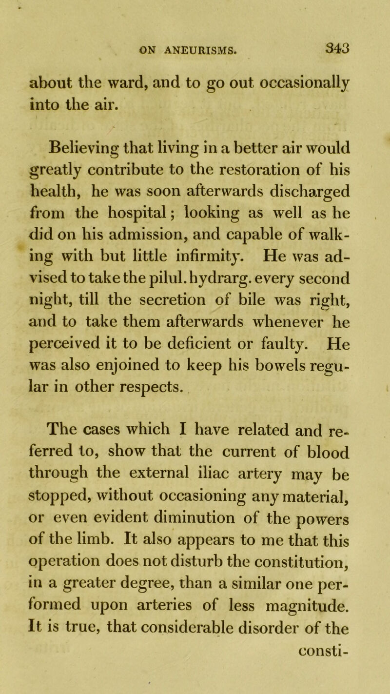 about the ward, and to go out occasionally into the air. Believing that living in a better air would greatly contribute to the restoration of his health, he was soon afterwards discharged from the hospital; looking as well as he did on his admission, and capable of walk- ing with but little infirmity. He was ad- vised to take the pilul.hydrarg. every second night, till the secretion of bile was right, and to take them afterwards whenever he perceived it to be deficient or faulty. He was also enjoined to keep his bowels regu- lar in other respects. The cases which I have related and re- ferred to, show that the current of blood through the external iliac artery may be stopped, without occasioning any material, or even evident diminution of the powers of the limb. It also appears to me that this operation does not disturb the constitution, in a greater degree, than a similar one per- formed upon arteries of less magnitude. It is true, that considerable disorder of the consti-