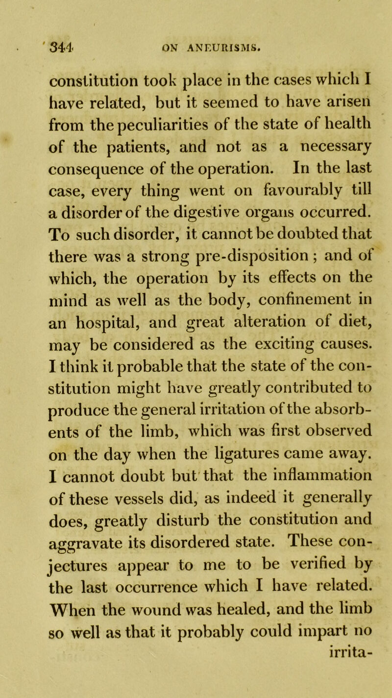 constitution took place in the cases which I have related, but it seemed to have arisen from the peculiarities of the state of health of the patients, and not as a necessary consequence of the operation. In the last case, every thing went on favourably till a disorder of the digestive organs occurred. To such disorder, it cannot be doubted that there was a strong pre-disposition ; and of which, the operation by its effects on the mind as well as the body, confinement in an hospital, and great alteration of diet, may be considered as the exciting causes. I think it probable that the state of the con- stitution might have greatly contributed to produce the general irritation of the absorb- ents of the limb, which was first observed on the day when the ligatures came away. I cannot doubt but that the inflammation of these vessels did, as indeed it generally does, greatly disturb the constitution and aggravate its disordered state. These con- jectures appear to me to be verified by the last occurrence which I have related. When the wound was healed, and the limb so well as that it probably could impart no irrita-