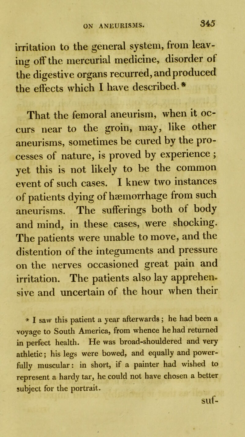 irritation to the general system, from leav- ing off the mercurial medicine, disorder of the digestive organs recurred, and produced the effects which I have described.* That the femoral aneurism, when it oc- curs near to the groin, may, like other aneurisms, sometimes be cured by the pro- cesses of nature, is proved by experience ; yet this is not likely to be the common event of such cases. I knew two instances of patients dying of haemorrhage from such aneurisms. The sufferings both of body and mind, in these cases, were shocking. The patients were unable to move, and the distention of the integuments and pressure on the nerves occasioned great pain and irritation. The patients also lay apprehen- sive and uncertain of the hour when their * I saw this patient a year afterwards; he had been a voyage to South America, from whence he had returned in perfect health. He was broad-shouldered and very athletic; his legs were bowed, and equally and power- fully muscular: in short, if a painter had wished to represent a hardy tar, he could not have chosen a better subject for the portrait. suf-
