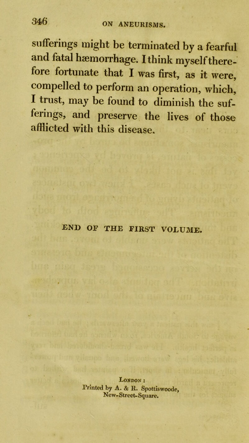 ON ANEURISMS. sufferings might be terminated by a fearful and fatal haemorrhage. I think myself there- fore fortunate that I was first, as it were, compelled to perform an operation, which, I trust, may be found to diminish the suf- ferings, and preserve the lives of those afflicted with this disease. END OF THE FIRST VOLUME. London : Printed by A. & R. Spottlswoode, New- Street- Square.