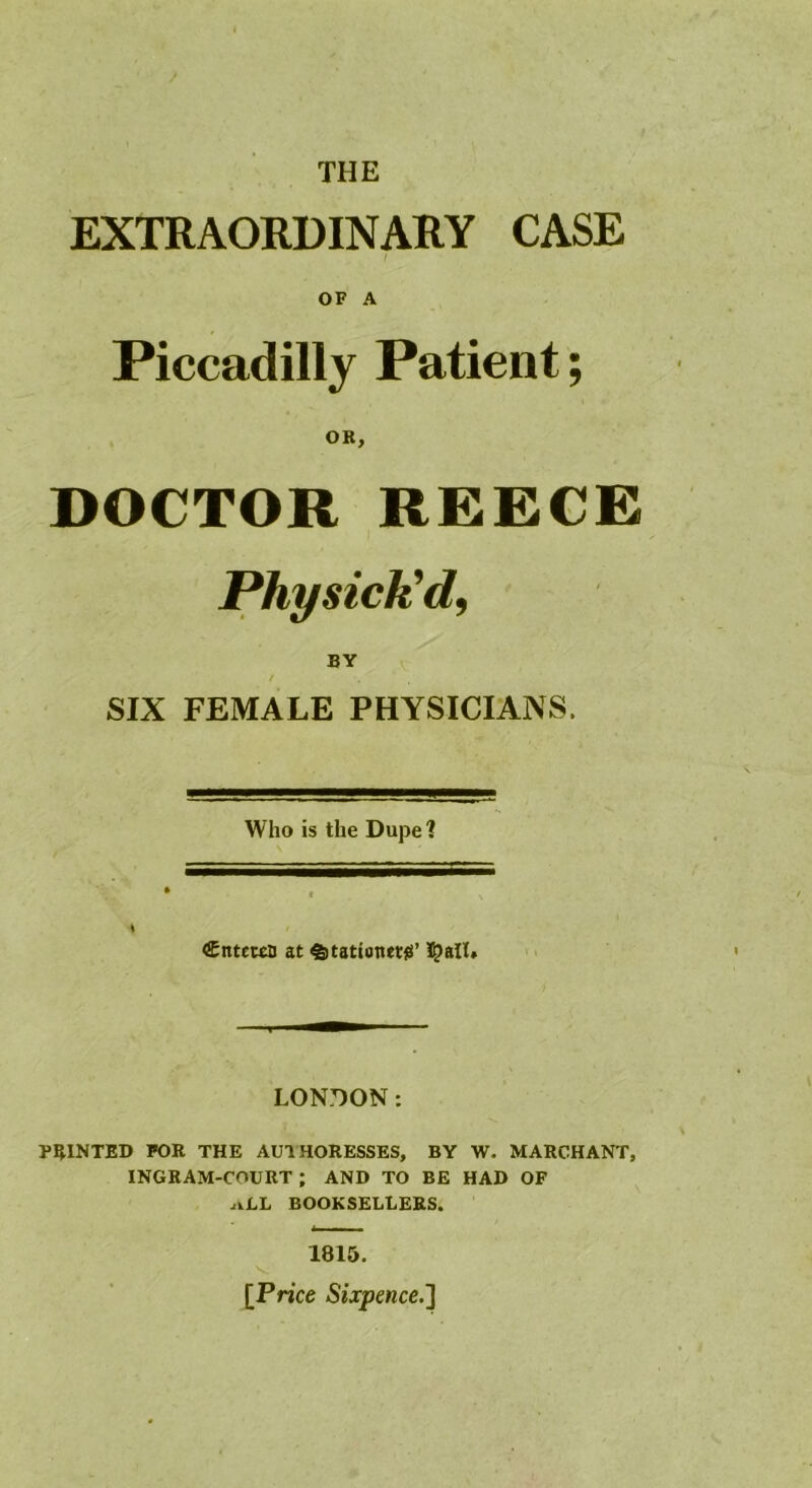 THE EXTRAORDINARY CASE I OF A Piccadilly Patient; OK, DOCTOR REECE Phy sick'd, BY SIX FEMALE PHYSICIANS. Who is the Dupe 1 Cntewn at ^tationetg’ 5?all. LONDON: POINTED FOR THE AUTHORESSES, BY W. MARCHANT, INGRAM-COURT ; AND TO BE HAD OF .iiLL BOOKSELLERS. 1815. [Price Sixpence.]