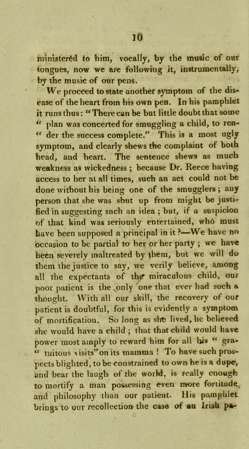 ministered to him, vocally, by the music of our tongues, now we are following it, instrumentally, by the music of our pens. We proceed to state another symptom of the dis- ease of the heart from his own pen. In his pamphlet it runs thus: “ There can be but little doubt that some “ plan was conceited for smuggling a child, to ren- <e der the success complete.” This is a most ugly symptom, and clearly shews the complaint of both head, and heart. The sentence shews as much weakness as wickedness ; because Dr. Reece having access to her at all times, such an act could not be done without his being one of the smugglers; any person that she was shut up from might be justi- fied in suggesting such an idea ; but, if a suspicion of that kind was seriously entertained, who must have been supposed a principal in it ?—We have no occasion to be partial to her or her party ; we have been severely maltreated by them, but we will do them the justice to say, we verily believe, among all the expectants of thgt miraculous child, our poor patient is the only one that ever had such a thought. With all our skill, the recovery of our patient is doubtful, for this is evidently a symptom of mortification. So long as she lived, he believed she would have a child ; that that child would have power most amply to reward him for all his “ gra- “ tuitous \isits”on its mamma ! To have such pros- pects blighted, to be constrained to own he is a dupe, and bear the laugh of the world, is really enough to mortify a man possessing even more fortitude^ and philosophy than our patient. His pamphlet brings to our recollection- the case of an Irish pa-