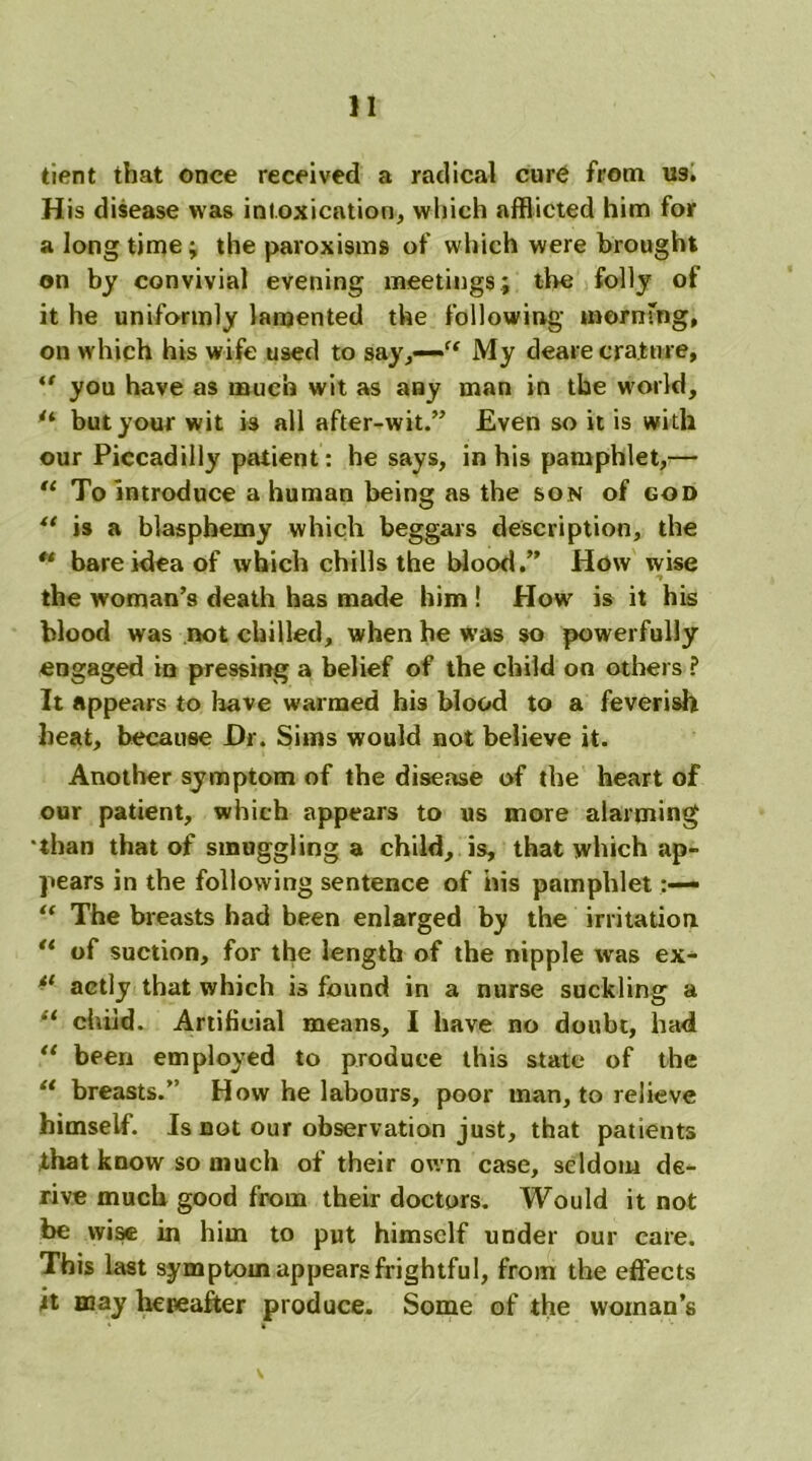 tient that once received a radical cure from U9. H is disease was intoxication, which afflicted him for a longtime; the paroxisms of which were brought on by convivial evening meetings; the folly of it he uniformly lamented the following mernfng, on which his wife used to say,—'“ My deare cra.tnre, “ you have as much wit as any man in the world, u but your wit is all after-wit.” Even so it is with our Piccadilly patient: he says, in his pamphlet,— “ To introduce a human being as the son of god “ is a blasphemy which beggars description, the “ bare idea of which chills the blood.” How wise the woman’s death has made him ! How is it his blood was not chilled, when he was so powerfully engaged in pressing a belief of the child on others ? It appears to have warmed his blood to a feverish heat, because Dr. Sims would not believe it. Another symptom of the disease of the heart of our patient, which appears to us more alarming than that of smuggling a child, is, that which ap- pears in the following sentence of his pamphlet “ The breasts had been enlarged by the irritation. “ of suction, for the length of the nipple was ex- tl aetly that which is found in a nurse suckling a “ chiid. Artificial means, I have no doubt, had “ been employed to produce this state of the “ breasts.” How he labours, poor man, to relieve himself. Is not our observation just, that patients that know so much of their own case, seldom de- rive much good from their doctors. Would it not be wise in him to put himself under our care. This last symptom appears frightful, from the effects jt may hereafter produce. Some of the woman’s