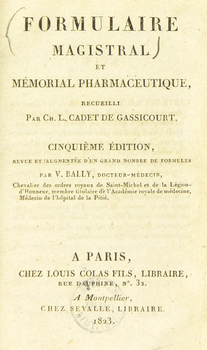 ^ F01\MULAI1\E V MAGISTRAL J ET MÉMORIAL PHARMACEUTIQUE, RECUEILLI Par Ch. U CADET DE GASSICOURT. CINQUIÈME ÉDITION, HEVIE ET (ALGMEÎNTF.E d’uN GBANU NOMBRE DE EORMELES PAR V. BALLY, DOCTEDB-MÉDECIN, Chevalier des ordres royaux de Saint-Michel et de la Légion- d’Honneur, membre titulaire de l’Académie royale de médecine. Médecin de l'hôpital de U Pitié» A PARIS, CHEZ LOUIS COLAS FILS, LIBRAIRE, RUE D<<^PHINE,. N. 3a. y/ Montpellier, CHEZ SEVALLE, LIHRAIRE. iSTi.