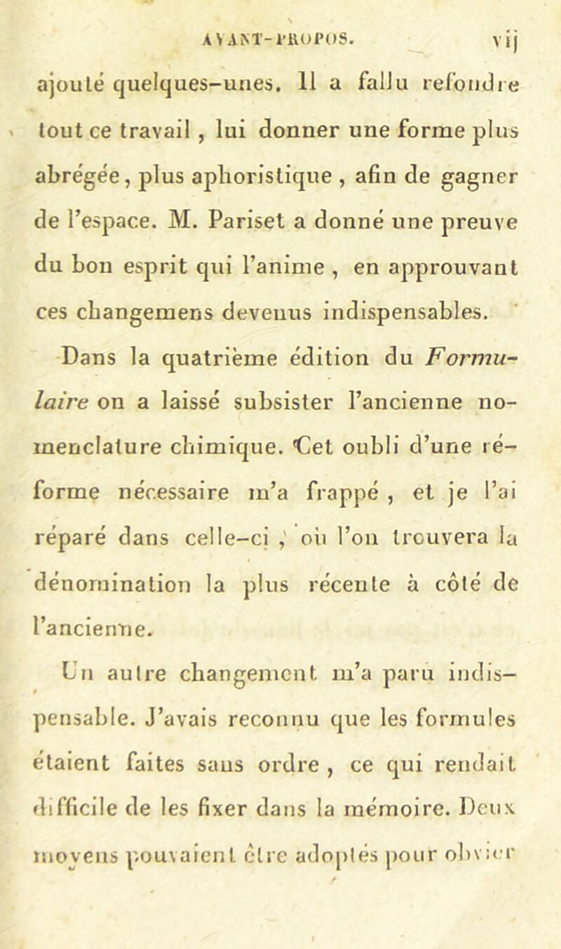 A\ AM'-1'1U)P()S. vij ajouté quelques-unes. 11 a fallu refondie < tout ce travail , lui donner une forme plus abrégée, plus aphoristique , afin de gagner de l’espace. M. Pariset a donné une preuve du bon esprit qui l’anime , en approuvant ces cbangemens devenus indispensables. Dans la quatrième édition du Formu- laire on a laissé subsister l’ancienne no- menclature chimique, det oubli d’une ré- forme nécessaire m’a frappé , et je l’ai réparé dans celle-ci oh l’on Ironvera la dénomination la plus récente à côté de l’ancienne. Cn autre changement m’a paru indis- pensable. J’avais reconnu que les formules étaient faites sans ordre , ce qui rendait difficile de les fixer dans la mémoire. Deux moyens pou\aienl être adoptés pour obvier