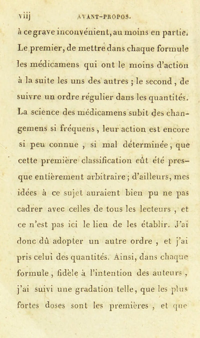 à ce grave inconvénient, au moins en parlici Le premier, de mettre dans chaque formule les médicamens qui ont le moins d’action à la suite les uns des autres ; le second , de suivre un ordre régulier dans les quantités. La science des médicamens subit cjes chan- gemens si fréquens , leur action est encore si peu connue , si mal déterminée, que cette première classification eût été pres- que entièrement arbitraire; d’ailleurs, mes idées à ce sujet auraient bien pu ne pas cadrer avec celles de tous les lecteurs , et ce n’est pas ici le lieu de les établir. J’ai donc dû adopter un autre ordre , et j’ai pris celui des quantités. Ainsi, dans chaque formule, fidèle à l’intention des auteurs , j’ai suivi une gradation telle, que les plus fortes doses sont les premières , et que