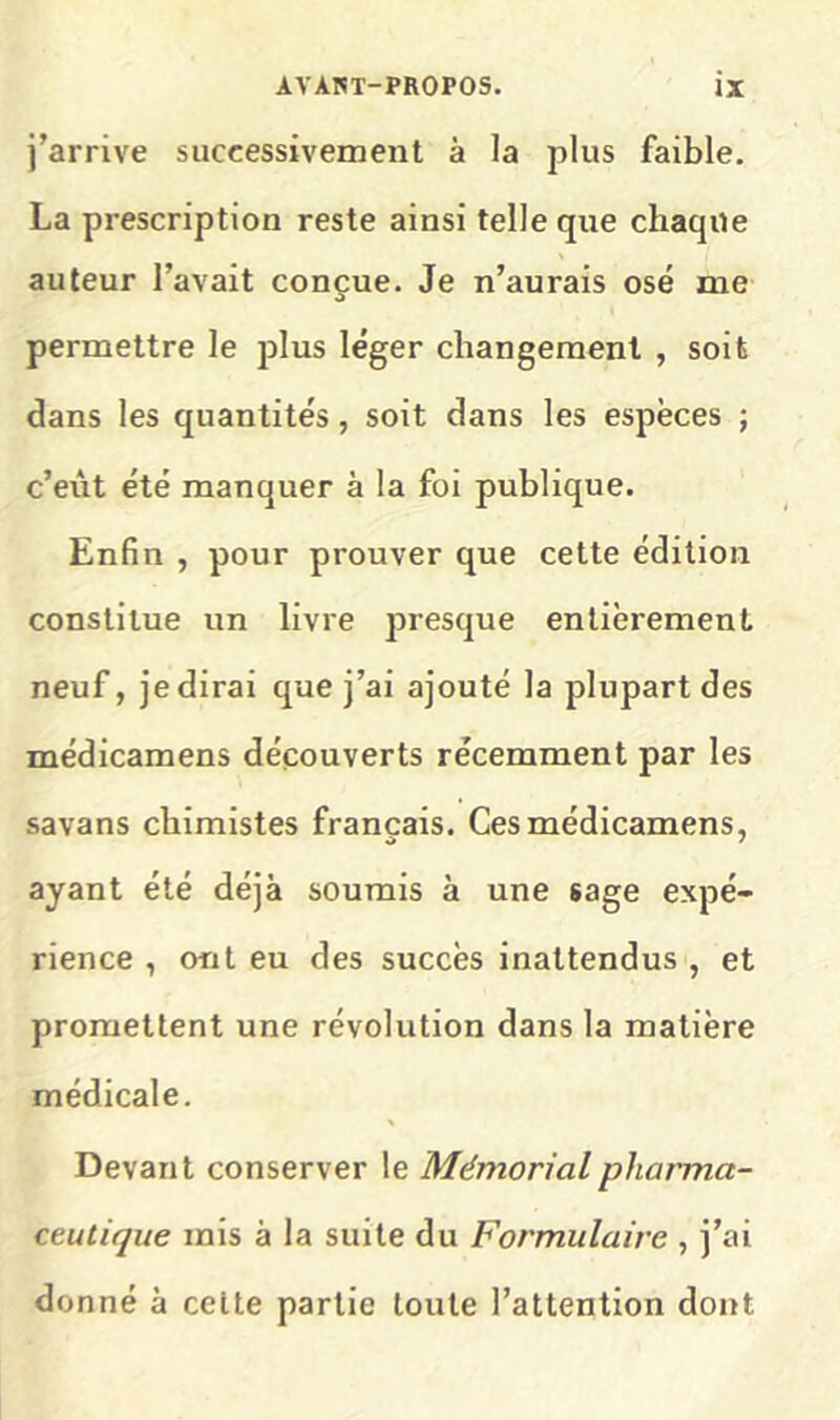 j’arrive successivement à la plus faible. La prescription reste ainsi telle que chaque auteur l’avait conçue. Je n’aurais osé me permettre le plus léger changement , soit dans les quantités, soit dans les espèces ; c’eiit été manquer à la foi publique. Enfin , pour prouver que cette édition constitue un livre presque entièrement neuf, je dirai que j’ai ajouté la plupart des médicamens découverts récemment par les savans chimistes français. Ces médicamens, ayant été déjà soumis à une sage expé- rience , ont eu des succès inattendus , et promettent une révolution dans la matière médicale. Devant conserver le Mémorial pharma- ceutique mis à la suite du Formulaire , j’ai do nné à celte partie toute l’attention dont