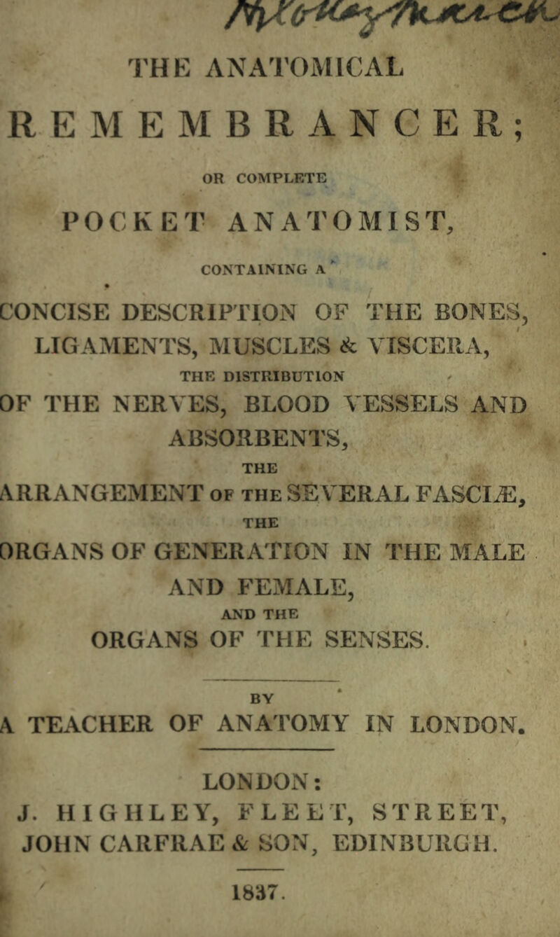 THE ANATOMICAL REMEMBRANCER; OR COMPLETE POCKET ANATOMIST, CONTAINING A  CONCISE DESCRIPTION OF THE BONES, LIG AMENTS, MUSCLES & VISCERA, THE DISTRIBUTION OF THE NERVES, BLOOD VESSELS AND ABSORBENTS, THE AlRRANGEMENT of the SEVERAL FASCIA, THE ORGANS OF GENERATION IN THE MALE AND FEMALE, AND THE ORGANS OF THE SENSES. BY A TEACHER OF ANATOMY IN LONDON. LONDON: J. HIGHLEY, FLEET, STREET, JOHN CARFRAE & SON, EDINBURGH.