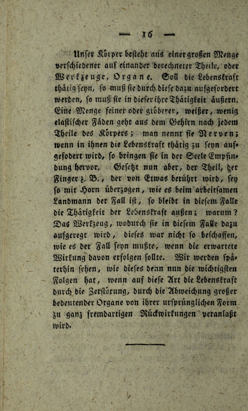 ttnfej: ^toipet bejle^t auö cfnecgroßen ^OJenge »ci'fc^tcbener auf einantjer berecßiteter ?:l)etle, ober fSBcrf jcuge, Orga n e. ©off bte Sebenöfraft t^atig fe^n, fo mußfteburcb btefe boüu nufgeforbert «»erben, fo muß fte in biefevif)rc5^atigteit äußern, ^tne ?0iengc feiner ober gröberer, metßer, wenig elajiifc^er ^aben geßt auö ben» ©eßirn nac^ jebem 5^eile bei? .torpers ; man nennt ße aflerpen; wenn in ißnen bie Seben^fraft tßätig ju fepn auf* gefobert wirb, fo bringen fte in ber 0eele @mpßn* bung beroor. ©efe|t nun aber, ber 5f>eil, (jer ginger?. 95,, ber »on <£twag berührt wirb, fep fo mit ^orn überzogen, wie cö beim arbeitfamen Sanbmann ber gafl ift, fo bleibt in biefem gälte bie »tßotigfeit ber Seöenöfraft außen; warum? 2)aä 23erf5cug, woburcl) fte in biefem gaBe baju aufgeregt wirb, biefeä war nitfit fo befcl)affen, wie eö ber gall fcpn mußte, wenn bie erwartete SBirfung' baoon erfolgen foüte. S5ir werben fpä* ter^in feßen, wie biefeö benn nun bie widjtigfieit golgen ^at, wenn auf biefc 3frt bie Sebenöfraft burcb bie Serfiorung, burcf) bie 2lbweicbung großer bebeutenber Organe pon ißrer urfprünglid^en gorm 0« SOMj frrmbartigen SUicfwirfungen' veranlaßt wirb.