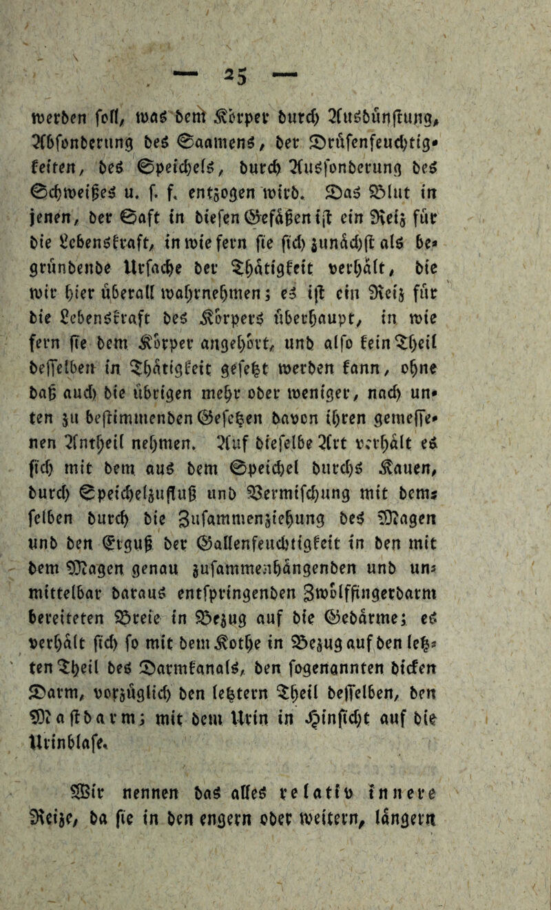 werben fcfl, wog &cn> Körper butd) 2(«öbun|!ung# Orbfonbening beö 0aanien3, ber 55rÄfcnfeud;tig» fetten/ beö ©petc^elä, burc^ 3(uö|onberung beö 0d)tt)etfeä u. f. f. cntjogcn wirb. Saä 55lut in jenen, ber ©aft in biefen^efäfeniit ein Svcij für bic ^cbenöfraft, inwiefern fte ftd) junüd)(lolö 6e» grünbenbe Urfacfte ber ^^ütigfeit perf^ait, bie wir ^ier überall waf)rneümen; ti i|t ein Sreij für bie ßebenäeraft beä .^erperö überhaupt, in wie fern fie bem Körper angeijbrt, unb alfo fein^f)cil beffeiben in ^Ijütigfeit gefegt werben fann, o^ne bag and) bie übrigen me^r ober weniger, nac^ un* ten jii be(limmenben@efe^en bapcn it)ren gemeffe» nen 3fnt^eit nehmen. 3(uf biefelbe 2trt vergalt eä (t^ mit bem anö bem ©peic^el bnre^ä inanen, burd) ©peic^eljufluß unb ?8ermif(^nng mit bem* fclben bnre^ bie Snfniwntenjie^ung beö fOiagen «nb ben ^igut ber ©allcnfeucbtigfcit in ben mit bem 93iagen genau jufammenbüngenben unb uni mittelbar barauS entfpringenben Swelfpngerbarm bereiteten S^reie in Sjejug auf bie ©ebarme; eö perbalt ficb fo mit bem^otbe in SSepgauf ben ie|» ten ?b«il beö 55armfanalö, ben fogengnnten biefen ®arm, poräüglicb ben iebtern belTelben, ben «Siaftbarmj mit bem Urin in ^inftdjt auf bie Urinbtafe, SBir nennen baö affeö rclatf» innere Steije/ ba fie in ben engem ober weitern, langem