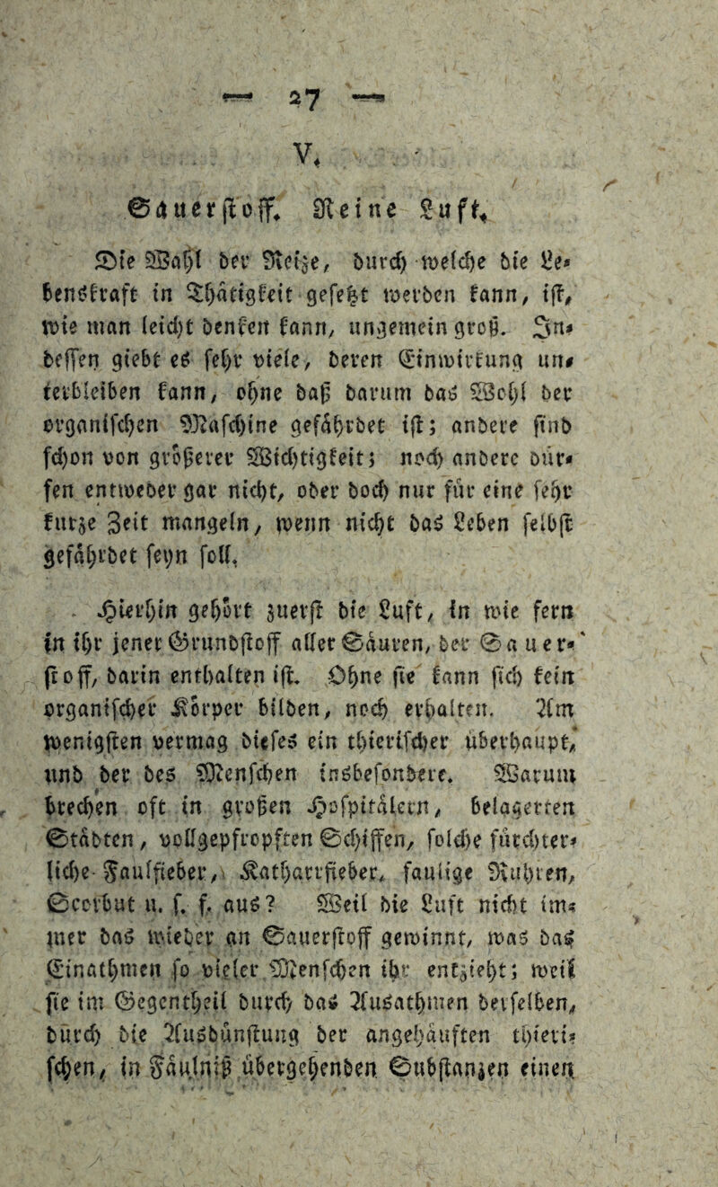 V, - @i»ucr(lo|f. 01 ei ne Ste SBa^I bcv Sietje, burcf) welche bie 5*e» benöfraft in ^^atigftit gefegt wetben tann, iß, n>ie man leid)t benfcit fann, ungemein groß. 3^» bfITen giebt es fcf)r viele, bereu ©inmirfung un» Verbleiben fann, o^ne baß barum baS SBc[)( ber erganifeijen 9}Jttfc()ine gefä^rbet ift; anbere finb fd)oii von größerer SBictKiSfrtt > anbere biir« fen enttveber gar nicht, ober bocf> nur für eine fehr furje 3fit mangeln, (veim nicht b«^ Seben felbjt gefghi'bet fe^n folf, - .^iei'hin geholt juerß bie £uft, in mie fern in ihr jener ©runbßoff aller ©äuren, bet 0a uer*!‘ jtoff, barin enthalten ift. Ohne fie fann fkh fein organifd)cr .Körper bilben, noch erhalten. jpenigßen vermag biefes ein thierifcher überhaupt,’ wnb ber bes ?Dienf^en tnSbefonbere. SBarmu hieben oft in großen Jpofpitalern, belagerten 0tabten, vollgepfropften 0chiffen, folche fürchtete liehe ^aulßeber,! .S^atharrßeber, faulige Siuhien, 0ccvbut u. f. f. aus? SBeil bie 8uft nicht im« jner baS mieber an 0auerftoff gewinnt, was baS Sinathmen fo vieler ,'3}Jenf(hen ihr entjieht; weif fie im ©egcntheil burch baS 3luSathmen bevfelben, bur(h bie ,2fuSbunftung ber angehauften thteri? fchen, in ^au.lniß ubetgehenben ©ubßanien einen