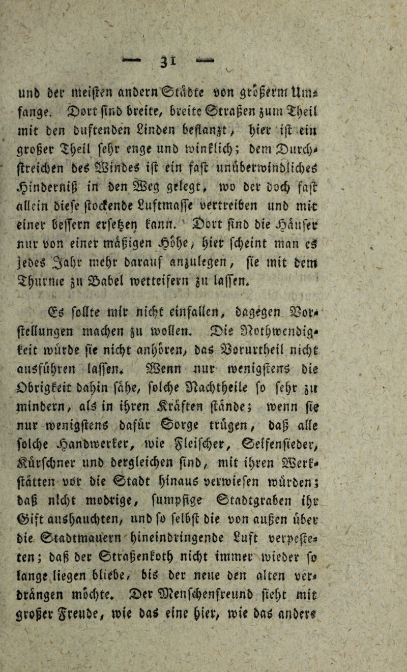 3t unb bei' meiffen «nbern @täb£e öon öto^emUini fange. 2)oit |tnb beette, bieitc ©tragen jum mit ben buftenben £inben beflanjt, 1)tee tfl ein großer ^S()ctl fe^r enge unb h)inf(tc^); bem ®urd}< ftreicben beö ?Sinbe« tfi ein fajl uni'ibern)inb(id)eö ^inberniß in ben SBeg gelegt, mo ber boc& fajl atlcin btefe ftoifenbe Suftmajfe vertreiben unb mit einer belfern erfe^en fnnn. ' ©bvt pnb bie Raufet nur von einer mäßigen ^ier fc^eint man ed jebes barauf «njuiegen, fie mit betrt 5^urnie 311 ©abel wetteifern 311 laffem (5s fottte mir nic^t einfalten, bagegen aSor* (ieilungen machen 311 weilen, ©ie Slot^wcnbtg* feit würbe fie nic^t ant^oren, baS 33orurti)eil nic^t ousfä^reii lalfen, SÖenn nur wenigftenö bie öbrigfeit ba^in fa^e, fol^e Slacbt^eile fo fe^r 311 minbern, nid in i^ren .Graften (tanbe; wenn fie nur wenigficns baför ©orge trögen, baß aiie fold)e .^anbwerfer, wie ^Icife^er, ©elfenfieber> Ä^ärfd>ner unb bergleid)en finb, mit ii)ren 2Berf* patten vor bie ©tabt hinaus verwiefen würben 5 baß n!d)t mobtige, fumppge ©tabtgraben t^t- @ift auS^aud)ten/ unbfo felbp bie von außen übet bie ©tabtmauern ^ineinbi'ingenbe Siuft verpepe« ten; baß ber ©troßenfot^ nicht immer wieber fo lange liegen bliebe, bis ber neue ben alten ver* brangen mod)te. ©et tOienfi^enfreunb fiept mit großer freube, wie boö eine piet/ wie bad anöers