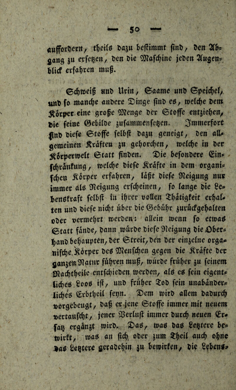 «ufföt-tertt/ öaju teffimmf ftnD/ ^en 2f6s jang iu evfe^en, ten Oie OJittfc^ine jeOen Sftigen» Oiicf eifal^rett muf. ©(^»eif «tiO Uti« f ©««me uttO ©pel^ef/ unO fo manche «noece ^Jinge jinO eö, roefc^e Oetn Äocpec eine gtofe ODIenge oer ©tojfe entjie^ett^ l»ie feine ©ebifoe jufainmenfe^en. 3i»nmecforf l^nO Oiefe ©foffe felbft Oaju geneigt, Oen atU gemeinen Ävaften jn geborenen, welche in Oer jC6tper«>eff ©tatt finOen. ®ie befonOere Sin* fc^tSnfnng, welche Oiefe Ätnfte in Oem organi« fcfien Ä6tper erfahren, laft Oiefe Steigung nur immer älö 0leignng erfc^einen, fo fange Oie 8e« ienöfraft felb(i ln i^rec »ollen J^atigfeif er^af» ten unO Oiefe nic^t über Oie ©ebnbe jurßcfge^alten c^ec »ermebrt »erOen: ollein wenn fo etwa« ©tatt f5nOe, Oann tourOe Oiefe 9leigung 0ie4)ber« l^anO be^oupten, Oer ©tceit,Oen Oec einjelne orga<e nifct)e köcpec Oeö ^Uienfe^en gegen Oie Äcafte Oec ganjettSRatuc fuhren muß, toitcOe feuber ju feinem gfJa^tbeile entfcl)ieOcn merOen, alö eg fein eigent* lic^eg 8oog ift/ unO frufiec 3:o0 fein unabanOec? lic^eg Svbtbeil fepn. Dem mitO allem OaOuct^ »oegebeugt, Oaß er-jene ©tojfe immer mit neuem t>ertauftl)t, jener Söeclufl immer Oureß neuen Sr» fa§ erg^njf »irO. Daö, wag Oag geßterc be» mirft, wog an ßc^. ober jum t()ei( aueß o^fne ^ag ße^tere bewirfen, Oie ßebeng»