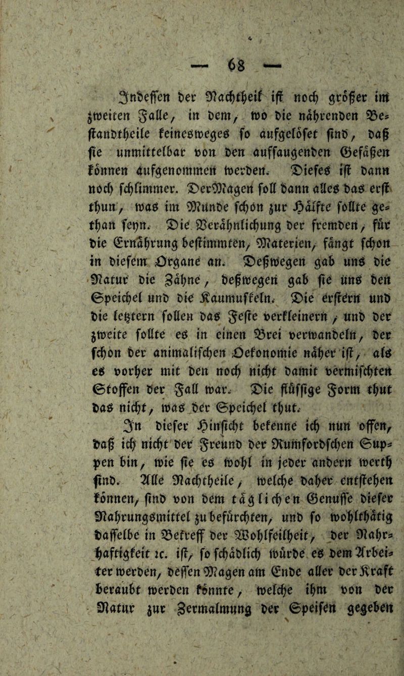 ^ntjeffen tec 0?a^t^eif ift noc^ gcöfec int ^weiten gatte, in öem, wo tie nat^rcnben 95e» (lanöt^eiie Jeineöwegeö fo anfgciofet ftnO, taf fte «nmifte(6af »on Öen auffau^entien ©efd^en fonnen (tufgenommen WerOen. tiefes ifl Dan« noc^ fc^fimmer. ©ecOTagert fott bann atteg bao ei-(f' tbun, waö im 5)?nnbe fc^ön juc Jödlfte fottte ge= t^an fetjn. ©i^JBeedbnfic^nng ber freraben, fuc bie Srndbtun^ befTimmten, ?0iatenen, fangt fc^on in biefem ötganc an. ®efwegen gab uns bie D^atuc Die Sdbne, befwegen gab fie änö ben ©peic^ei nnb bi€ Äanmuffetn* S)ie (irft^rtt unb bie (extern fette« bao gefte »ecffeinerft, «nb bet jweite fottte e& in einen ^Öcei »erWanbeftt, bec ft^on ber animafifcben Xjefonomie nabet i(f, afe ce »erbet wif ben necb nitbf bamit »ermifcbten ©tolfen ber gatt war. 2)ie flfifjige gorm tbuf bab nicht, waöjjer ©peicbef tb«t.- 3^n biefet .^inficbt befenne icb nun offen, bo| icb nicht'bet gtelinb bet Dtuniforbfcbert ©up* pen bin, wie fie es Wobt in jeber anbern wertb fittb. 2ttte 9?acbtbeite, wetcbe baber entffeben fonnen, (inb »on bem täglichen ©enujfe biefec SJabrungömitfet ju befflrchten, unb fo wobttb^tig baffetbe in 93efrejf ber ®obtfeitbeit, ber ajabr* haftigfeit IC. i(f/ fofchdblich wurbt es bem ^frbeU =ter werben, beffen *3)?agen am 0ibe atter ber Kraft beraubt werben fbnnte, wetcbe ibnt »on bec Statur juc germatmung bet ©peiftn gegeben