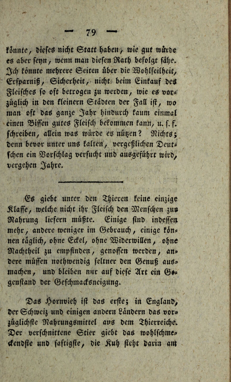 fSrtitfc, niä)t Statt ^abett/ tvie gut tohtic eg aSei- fepn, wen« man tiefen fltaf^i befefgf faf;e. fonnte me^cete ©eiten uteir tie jSBofjlfeiiijeit, €rfparttif/ ©ic^etfieit, nic^ti beim Sinfauf be<{ gfeifc^eö fo oft betrogen j« werben, wie eg »or* jßglic^ in ben Heiner« ©tobten bet galt iff, wo mon oft bog gonje binburc^ fonm einmof einen ißijfen guteö gfeifrf) befommen fonn, u. f. f. fc^reiben, otlein wog wfirbe eg nu^en? IRic^tg; ben« bevor unter nng foften, »erge^fic^en ©eut^ fc^en ein S5orfc^(og »erfnc^t nnb onggefß^rt wirb, vergeben i^ofire. €g giebt unter ben X^iere« feine einjige ^foife, weiche ni^t ibr gleifcb ben 'Stenfcben jub 9Jobrung tiefem mufte. Einige (tnb inbeffen mehr, onbere weniger im ©ebroucb, einige Htt* ne« togficb, ebne €cfe(, ohne ^iberwitlen, ohne SJocbtbeit jtt empjtnben, genojfen werben, on» bete muffen notbwenbig feftner ben ©enuf oug*» mocben, unb bteiben nur ouf bwfe ^rt ein ©♦* genffonb ber ©efcbmotfgneigung. ®og J^ornvieb i|f bog erflej t« ©ngfonb, ber ©cbweij unb einigen onbetn Sonbern bog vor» jugticbffe SJobrunggmittet oug bem ibierreicbe. IDec verfcbnittene ©tier giebt bog wobtftbmei» (fenbfte unb foftigfte, bie ^«b ffebt bovin om