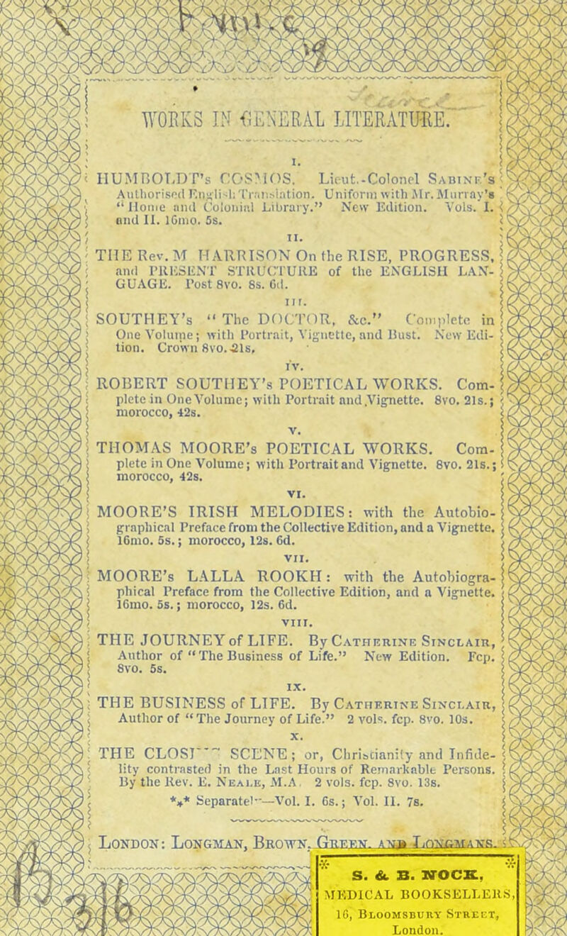 WOEKS IN f^ENERAL LITERxVTU-RE HUMBOLDT’S f:OS?iOS. Lieut,-Colonel Sadinf.’s Aulhorised F.njili-ihTr.'in.slation. Uniform with iMr. Murray’s ‘‘ Home and Colonial Library.” New Edition. Vols. I. ond II. IGmo. 5s. THE Rev. M HARRLSON On the RISE, PROGRESS and PUESENT STRUCTURE of the ENGLISH LAN- GUAGE. Post 8vo. 8s. Gd. SOUTHEY’S “ The DOCTOR. &c.” O One Volume; with Portrait, Yi^jnette, and Eust! tion. Crown 8vo..21s, ROBERT SOUTHEY’S POETICAL WORKS. Com. plete in OneVoluine; with Portrait and.Vigfnette. 8vo. 21s. morocco, 42s. : THOMAS MOORE’S POETICAL WORKS. Com- > plete in One Volume; with Portrait and Vignette. 8vo. 21s. I morocco, 42s. ! VI. i MOORE’S IRISH MELODIES: with the Autobio- ; graphical Preface from the Collective Edition, and a Vignette, i IGmo. 5s.; morocco, 12s. Gd. \ VII. t MOORE’s LALLA ROOKH: with the Autohiogra- i phical Preface from the Collective Edition, and a Vignette, i IGmo. 5s.; morocco, 12s. Gd. < VIII. THE JOURNEY of LIFE. By Cathkrine Stnclaiii, i Author of “The Business of Life.” New Edition. Fcp. 8vo. 5s. ! i.x. ; THE BUSINESS of LIFE. By Catherine Sinclair. j Author of “ The Journey of Life.” 2 vols. fcp. 8vo. 10s. THE CLOSI'* SCENE; or, Christianity and Infide- lity contrasted in the Last Hours of Remarkable Persons, By the Rev. E. Neai.e, AI.A . 2 vols. fcp. Svo. 13s. Separatel—Vol. I. Gs.; Vol. II. 7s. London: Longman, S. & B. NOCK, MEDICAL BOOKSELLERS IG, Bloomsbury Street, London.