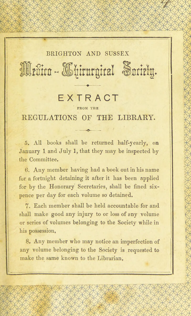 -v--—■ — — BRIGHTON AND SUSSEX ^irttrgicBl ♦ EXTRACT PROM THE REGULATIONS OF THE LIBRARY. January 1 and July 1, that they may be inspected by the Committee. 6. Any member having had a book out in his name for a fortnight detaining it after it has been applied for by the Honorary Secretaries, shall be fined six- pence per day for each volume so detained. 7. Each member shall be held accountable for and shall make good any injury to or loss of any volume or series of volumes belonging to the Society while in his possession, 8. Any member who may notice an imperfection of any volume belonging to the Society is requested to make the same known to the Librarian, inritli. UrSirn -