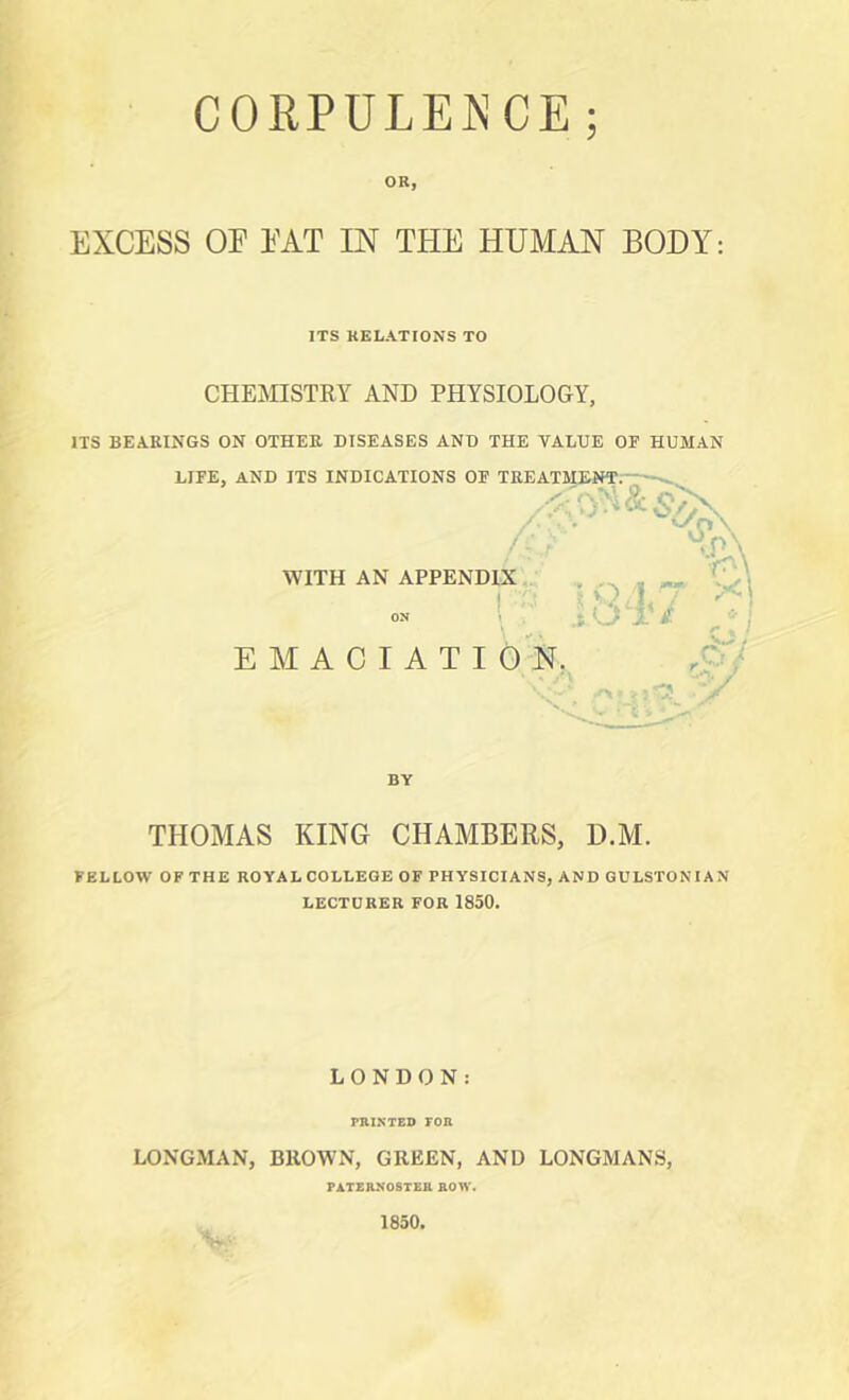 CORPULENCE; OR, EXCESS OF FAT IN THE HUMAN BODY: ITS RELATIONS TO CHEMISTRY AND PHYSIOLOGY. ITS BEARINGS ON OTHER DISEASES AND THE VALUE OF HUMAN LIFE, AND ITS INDICATIONS OF TREATlOafT;; ^ ■ '•r^\ WITH AN APPENDIX ' ON ! EMACIATI ON. BY THOMAS KING CHAMBERS, D.M. FELLOW OF THE ROYALCOLLEGE OF PHYSICIANS, AND GULSTONIAN LECTURER FOR 1850. LONDON: PRINTED FOR LONGMAN, BROWN, GREEN, AND LONGMANS, PATERNOSTER ROW.