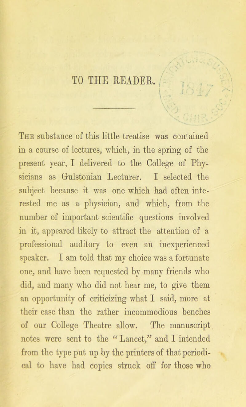 TO THE READER. /: ... , v ■ J The substance of this little treatise was confained in a course of lectures, which, in the spring of the present year, I delivered to the College of Phy- sicians as Gulstonian Lecturer. I selected the subject because it was one which had often inte- rested me as a physician, and which, from the number of important scientific questions involved in it, appeared likely to attract the attention of a professional auditory to even an inexperienced speaker. I am told that my choice was a fortunate one, and have been requested by many friends who did, and many who did not hear me, to give them an opportunity of criticizing what I said, more at their ease than the rather incommodious benches of our College Theatre allow. The manuscript notes were sent to the “ Lancet,” and I intended from the type put up by the printers of that periodi- cal to have had copies struck off for those who