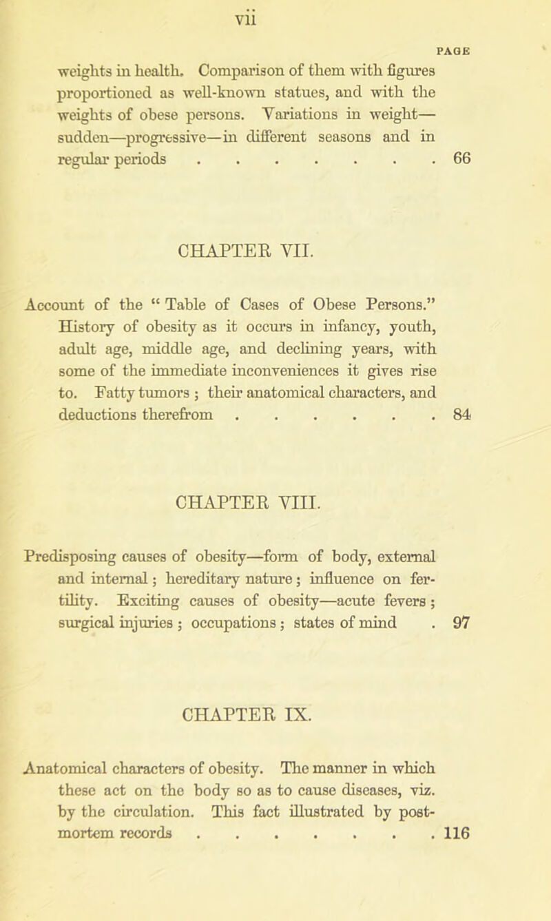 PAGE weights in health. Comparison of them with figures proportioned as weh-known statues, and with the weights of obese persons. Yariations in weight— sudden—progressive—in difierent seasons and in regular periods 66 CHAPTEE VII. Account of the “ Table of Cases of Obese Persons.” History of obesity as it occm’s in infancy, youth, adult age, middle age, and declining years, with some of the immediate inconveniences it gives rise to. Patty tumors ; their anatomical characters, and deductions therefrom .84 CHAPTEE VIII. Predisposing causes of obesity—form of body, external and internal; hereditary nature; influence on fer- tihty. Exciting causes of obesity—acute fevers; surgical injuries ; occupations; states of mind . 97 CHAPTEE IX. Anatomical characters of obesity. The manner in which these act on the body so as to cause diseases, viz. by the circulation. This fact illustrated by post- mortem records 116