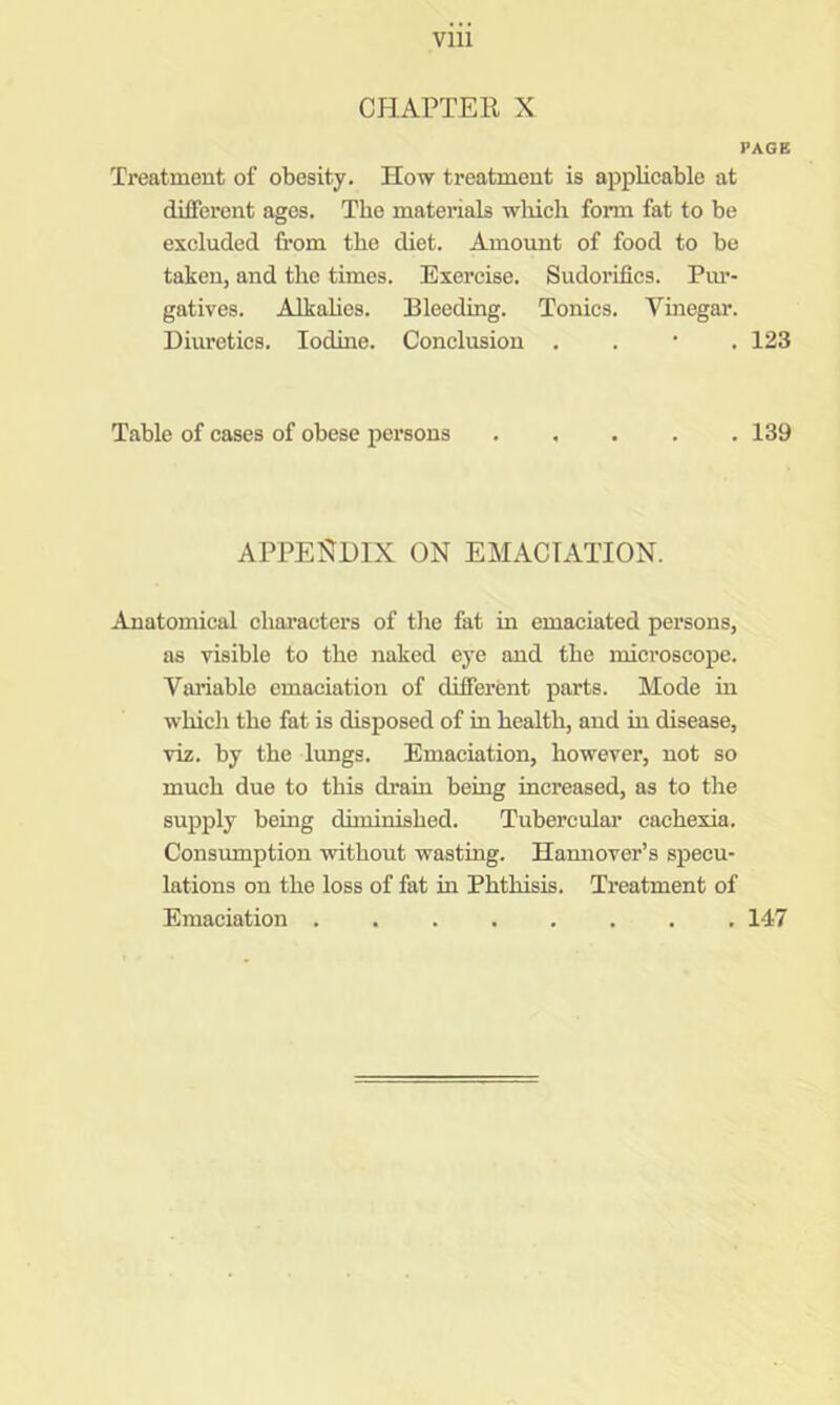 CHAPTER X PAGE Treatment of obesity. How treatment is applicable at different ages. The materials wliicli fonn fat to be excluded from the diet. Amount of food to be taken, and the times. Exei’cise. Sudorifics. Piu’- gatives. Alkahcs. Bleeding. Tonics. Vmegar. Diuretics. Iodine. Conclusion . . • . 123 Table of cases of obese persons 139 APPENDIX ON EMACIATION. Anatomical chai’acters of the fat in emaciated persons, as visible to the naked eye and the mieroscope. Variable emaciation of different parts. Mode in which the fat is disposed of in health, and in disease, viz. by the lungs. Emaciation, however, not so much due to this drain being increased, as to the supply being dhuinished. Tuberculai* cachexia. Consumption without wasting. Hamiover’s specu- lations on the loss of fat in Phthisis. Treatment of Emaciation 147