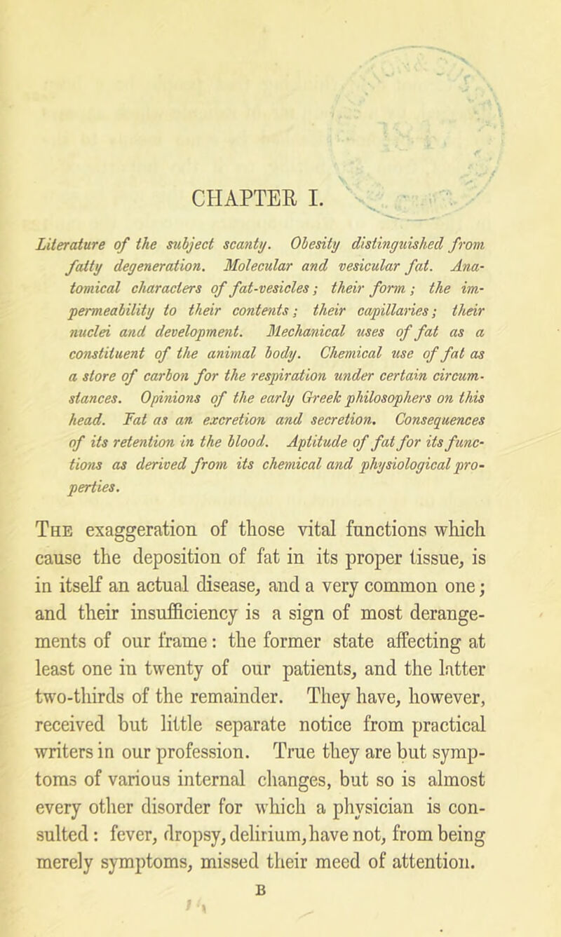 Literature of the subject scanty. Obesity distinguished from fatty degeneration. Molecular and vesicular fat. Ana- tomical characters of fat-vesicles ; their form ; the im- permeabitity to their contents; their capillaries; their nuclei and development. Mechanical uses of fat as a constituent of the animal body. Chemical use of fat as a store of carbon for the respiration under certain circum- stances. Opinions of the early Greek philosophers on this head. Fat as an excretion and secretion. Consequences of its retention in the blood. Aptitude of fat for its func- tions as derived from its chemical and physiological pro- perties. The exaggeration of tliose vital functions which cause the deposition of fat in its proper tissue^ is in itseK an actual disease^ and a very common one; and their insufficiency is a sign of most derange- ments of our frame: the former state affecting at least one in twenty of our patients^ and the latter two-thirds of the remainder. They have, however, received but little separate notice from practical writers in our profession. True they are but symp- toms of various internal changes, but so is almost every other disorder for which a physician is con- sulted : fever, dropsy, delirium,have not, from being merely symptoms, missed their meed of attention. B I \