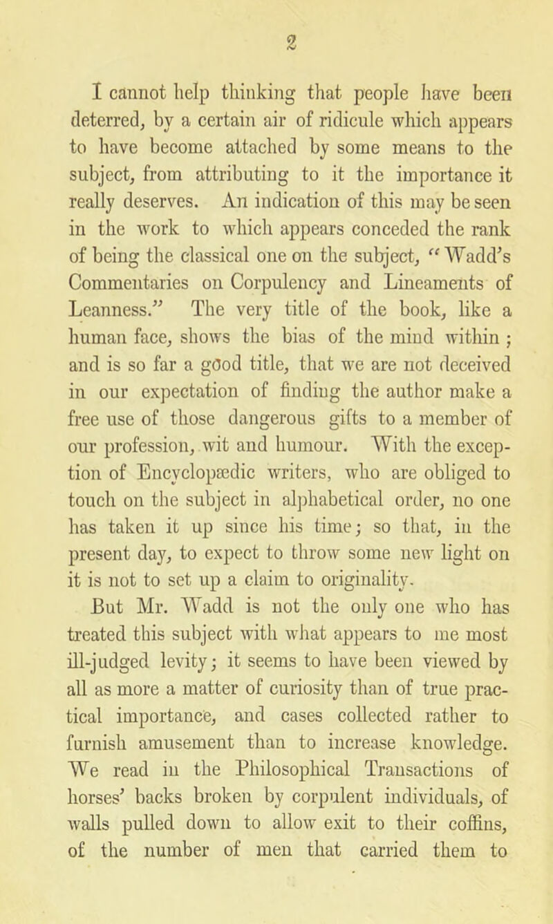 I cannot help thinking that people Iiave been deterred, by a certain air of ridicule which appears to have become attached by some means to the subject, from attributing to it the importance it really deserves. An indication of this may be seen in the work to which appears conceded the rank of being the classical one on the subject, “ Wadd^s Commentaries on Corpulency and Lineaments of Leanness.’^ The very title of the book, like a human face, shows the bias of the mind within ; and is so far a gOod title, that we are not deceived in our expectation of finding the author make a free use of those dangerous gifts to a member of our profession, wit and humour. With the excep- tion of Encyclopredic writers, who are obliged to touch on the subject in aljfiiabetical order, no one has taken it up since his time; so that, in the present day, to expect to throw some new light on it is not to set up a claim to originality. But Mr. Wadd is not the only one who has treated this subject with what appears to me most ill-judged levity; it seems to have been viewed by all as more a matter of curiosity than of true prac- tical importance, and cases collected rather to furnish amusement than to increase knowledge. O We read in the Philosophical Transactions of horses' backs broken by corpiilent individuals, of walls pulled down to allow exit to their coffins, of the number of men that carried them to