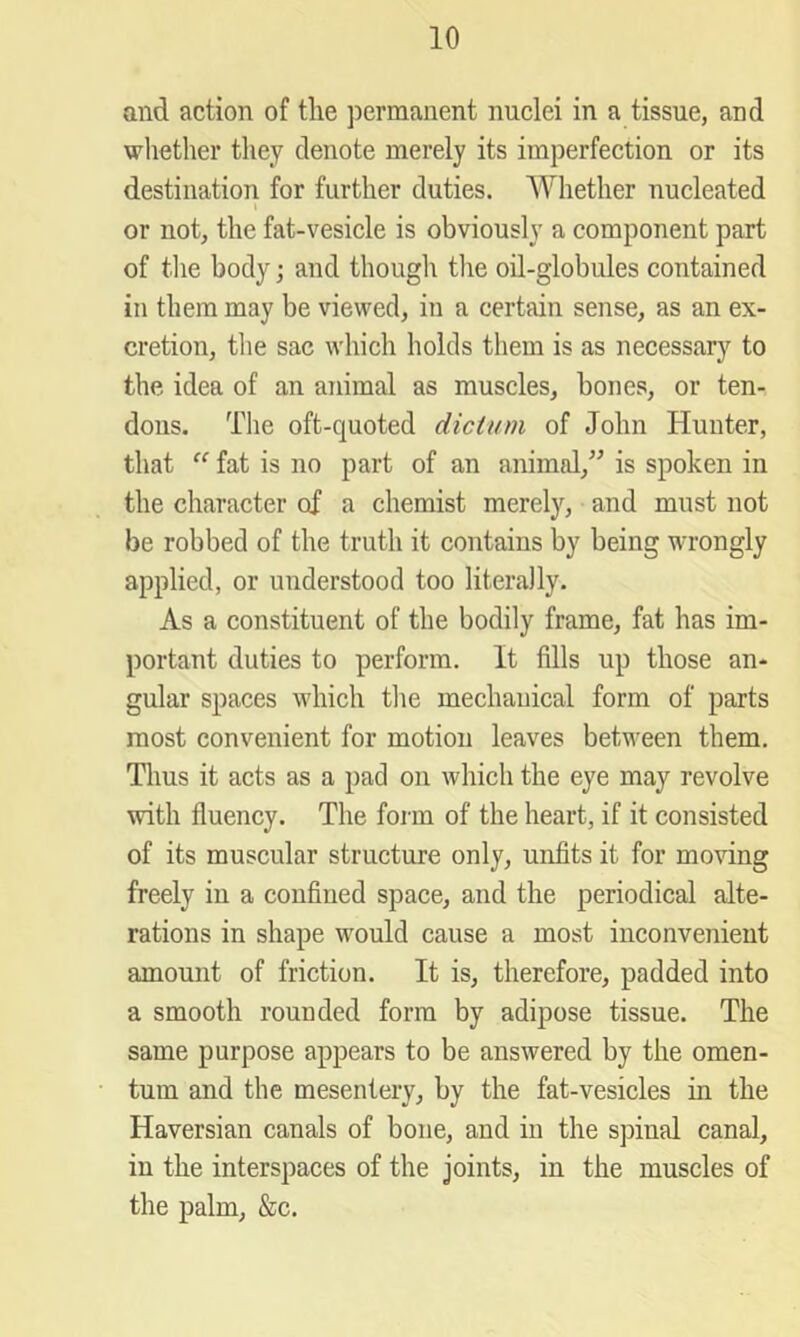 and action of tlie ]3ermanent nuclei in a tissue, and whether they denote merely its imperfection or its destination for further duties. Whether nucleated or not, the fat-vesicle is obviously a component part of tlie body; and though the oil-globules contained in them may be viewed, in a certain sense, as an ex- cretion, the sac which holds them is as necessary to the idea of an animal as muscles, bones, or ten- dons. The oft-quoted dictum of John Hunter, that  fat is no part of an animal,^^ is spoken in the character of a chemist merely, and must not be robbed of the truth it contains by being wrongly applied, or understood too literally. As a constituent of the bodily frame, fat has im- portant duties to perform. It fills up those an- gular spaces which the mechanical form of parts most convenient for motion leaves between them. Tlius it acts as a pad on which the eye may revolve with fluency. The form of the heart, if it consisted of its muscular structure only, unfits it for moving freely in a confined space, and the periodical alte- rations in shape would cause a most inconvenient amount of friction. It is, therefore, padded into a smooth rounded form by adipose tissue. The same purpose appears to be answered by the omen- tum and the mesentery, by the fat-vesicles in the Haversian canals of bone, and in the spinal canal, in the interspaces of the joints, in the muscles of the palm, &c.