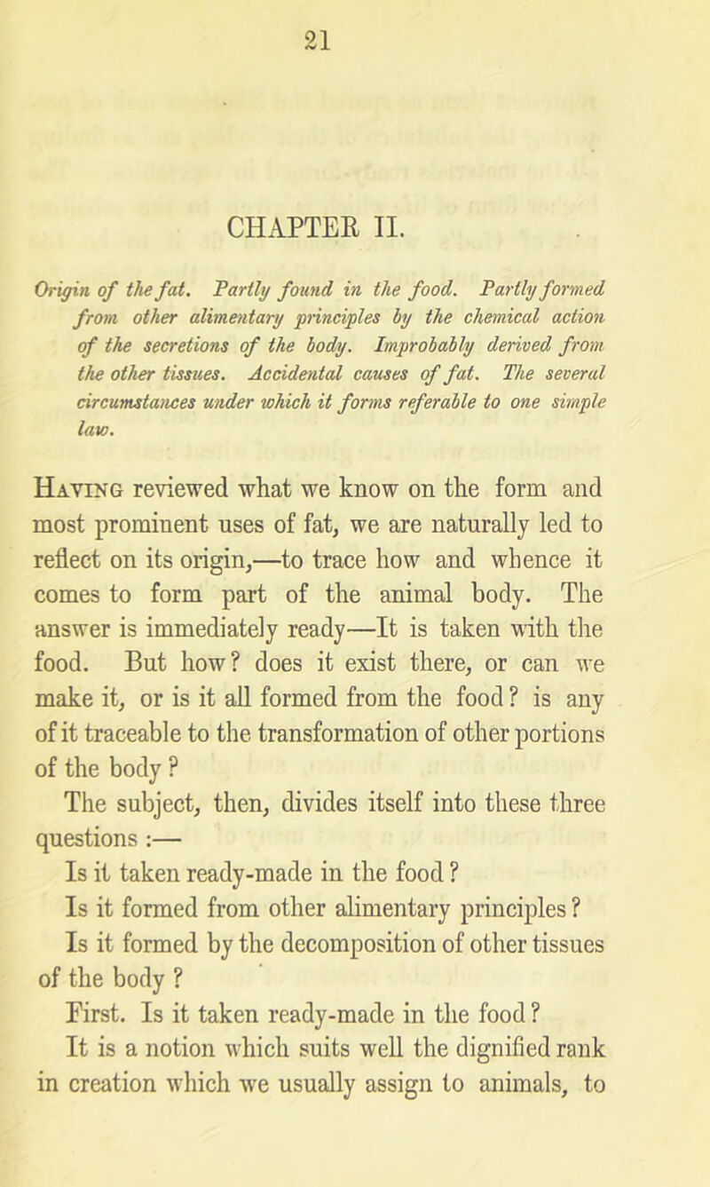 CHAPTER II. Origin of the fat. Tartly found in the food. Partly formed from other alimentary principles by the chemical action of the secretions of the body. Improbably derived from the other tissues. Accidental causes of fat. The several circumstances under which it forms referable to one simple law. Having reviewed what we know on the form and most prominent uses of fat, we are naturally led to reflect on its origin,—to trace how and whence it comes to form part of the animal body. The answer is immediately ready—It is taken with the food. But how? does it exist there, or can we make it, or is it all formed from the food ? is any of it traceable to the transformation of other portions of the body ? The subject, then, divides itself into these three questions ;— Is it taken ready-made in the food ? Is it formed from other alimentary principles ? Is it formed by the decomposition of other tissues of the body ? First. Is it taken ready-made in the food ? It is a notion which suits well the dignified rank in creation which we usually assign to animals, to