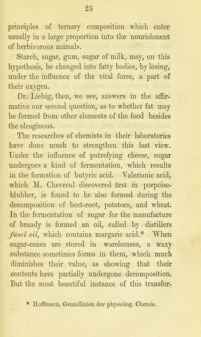 principles of ternaiy composition which enter usually in a large proportion into the nourishment of herbivorous animals. Starch, sugar, gum, sugar of milk, may, on this hypothesis, be changed into fatty bodies, by losing, under the influence of the vital force, a part of their oxygen. Dr. Liebig, then, we see, answers in the affir- mative our second question, as to whether fat may be formed from other elements of the food besides the oleaginous. The researches of chemists in their laboratories have done much to strengthen this last view. Under the influence of putrefying cheese, sugar undergoes a kind of fermentation, wliich results in the formation of butyric acid. Valerianic acid, which M. Chevreul discovered first in porpoise- blubber, is found to be also formed during the decomposition of beet-root, potatoes, and wheat. In the fermentation of sugar for the manufacture of brandy is formed an oil, called by distillers fusel oil, which contains margaric acid.* When sugar-canes are stored in warehouses, a waxy substance sometimes forms in them, which much diminishes their value, as showing that their contents have partially undergone decomposition. But the most beautiful instance of tins transfor- * Hoffmann, Grundlinien der physiolog. Chemie.