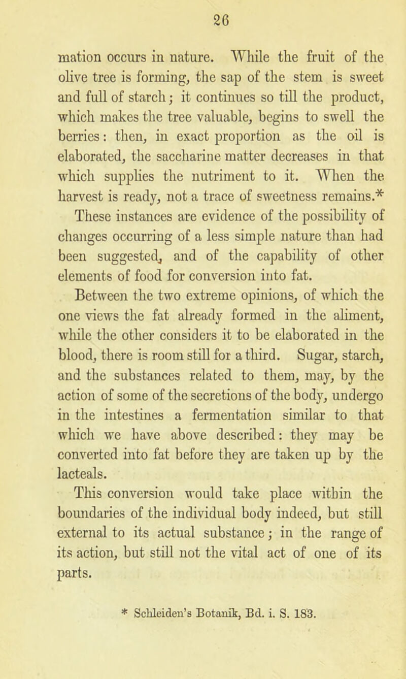 mation occurs in nature. While the fruit of the olive tree is forming, the sap of the stem is sweet and full of stareh; it continues so till the product, which makes the tree valuable, begins to swell the berries: then, in exact proportion as the oil is elaborated, the saccharine matter decreases in that which supplies the nutriment to it. Wlien the harvest is ready, not a trace of sweetness remains.* These instances are evidence of the possibility of changes occurring of a less simple nature than had been suggested^ and of the capability of other elements of food for conversion into fat. Between the two extreme opinions, of which the one views the fat already formed in the aliment, wliile the other considers it to be elaborated in the blood, there is room stiU for a third. Sugar, starch, and the substances related to them, may, by the action of some of the secretions of the body, undergo in the intestines a fermentation similar to that which we have above described: they may be converted into fat before they are taken up by the lacteals. This conversion would take place within the boundaries of the individual body indeed, but still external to its actual substance; in the range of its action, but still not the vital act of one of its parts. * Schleiden’s Botamk, Bd. i. S. 183.