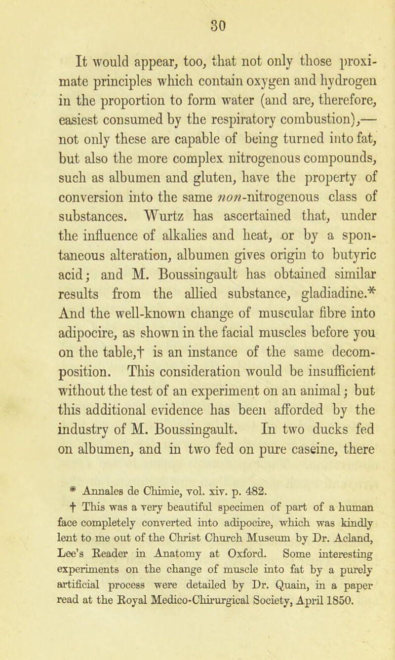 It would appear, too, that not only those proxi- mate principles which contain oxygen and hydrogen in the proportion to form water (and are, therefore, easiest consumed by the respiratory combustion),— not only these are capable of being turned into fat, but also the more complex nitrogenous compounds, such as albumen and gluten, have the property of conversion nito the same wo??-nitrogenous class of substances. Wurtz has ascertained that, under the influence of alkahes and heat, or by a spon- taneous alteration, albumen gives origiu to butyric acid; and M. Boussingault has obtained similar results from the allied substance, gladiadine.* And the well-known change of muscular fibre into adipocire, as shown in the facial muscles before you on the table,t is an instance of the same decom- position. This consideration would be insufficient without the test of an experiment on an animal; but this additional evidence has been afforded by the industry of M. Boussingault. In two ducks fed on albumen, and in two fed on pure caseine, there * Annales de Chimie, vol. xiv. p. 482. t Tliis was a very beautiful specimen of part of a human face completely converted into adipocire, which was kindly lent to me out of the Christ Church Museum by Dr. Acland, Lee’s Eeader in Anatomy at Oxford. Some intei’esting experiments on the change of muscle into fat by a purely artificial process were detailed by Dr. Quain, in a paper read at the Eoyal Medico-Chh’urgical Society, April 1850.