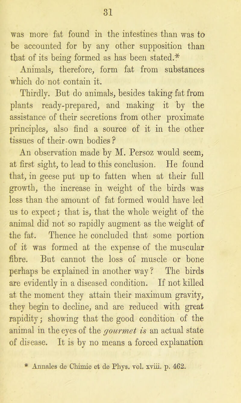 was more fat found in the intestines than was to be accounted for by any other supposition than that of its being formed as has been stated.* Animals, therefore, form fat from substances which do not contain it. Thirdly. But do animals, besides taking fat from plants ready-prepared, and making it by the assistance of their secretions from other proximate principles, also find a source of it in the other tissues of their-own bodies? An observation made by M. Persoz would seem, at first sight, to lead to this conclusion. He found that, in geese put up to fatten when at their full growth, the increase in weight of the birds was less than the amount of fat formed would have led us to expect; that is, that the whole weight of the animal did not so rapidly augment as the weight of the fat. Thence he concluded that some portion of it was formed at the expense of the muscular fibre. But cannot the loss of muscle or bone perhaps be explained in another way ? The birds are evidently in a diseased condition. If not killed at the moment they attain their maximum gravity, they begin to decline, and are reduced with great rapidity; showing that the good condition of the animal in the eyes of the gourmet is an actual state of disease. It is by no means a forced explanation * Annales de Chimie et de Phys. vol. xviii. p. 462.