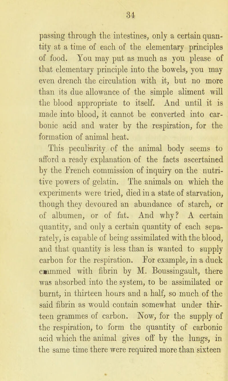 passing through the intestines, only a certain quan- tity at a time of each of the elementary principles of food. You may put as much as you please of that elementary principle into the bowels, you may even drench the circulation with it, but no more than its due allowance of the simple aliment will the blood appropriate to itself. And until it is made into blood, it cannot be converted into car- bonic acid and water by the respiration, for the formation of animal heat. This peculiarity of the animal body seems to afford a ready explanation of the facts ascertained by the Trench commission of inquiry on the nutri- tive powers of gelatin. The animals on which the experiments were tried, died in a state of starvation, though they devoured an abundance of starch, or of albumen, or of fat. And why? A certain quantity, and only a certain quantity of each sepa- rately, is capable of being assimilated with the blood, and that quantity is less than is wanted to supply carbon for the respiration. Tor example, in a duck Clammed with fibrin by M. Boussingault, there was absorbed into the system, to be assimilated or burnt, in thirteen hours and a half, so much of the said fibrin as would contain somewhat under thir- teen grammes of carbon. Now, for the supply of the respiration, to form the quantity of carbonic acid which the animal gives off by the lungs, in the same time there were required more than sixteen