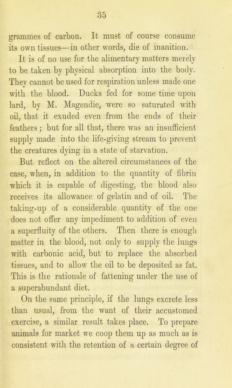 85 grammes of carbon. It must of course consume its own tissues—in other words, die of inanition. It is of no use for the alimentary matters merely to be taken by physical absorption into the body. They cannot be used for respiration unless made one with the blood. Ducks fed for some time upon lard, by M. Magendie, were so saturated with oil, that it exuded even from the ends of their feathers; but for all that, there was an insufficient supply made into the hfe-giving stream to prevent the creatures dying hi a state of starvation. But reflect on the altered circumstances of the case, when, in addition to the quantity of fibrin which it is capable of digesting, the blood also receives its allowance of gelatin and of oil. The taking-up of a considerable quantity of the one does not offer any impediment to addition of even a superfluity of the others. Then there is enough matter in the blood, not only to supply the lungs with carbonic acid, but to replace the absorbed tissues, and to allow the oil to be deposited as fat. This is the rationale of fattenuig under the use of a superabundant diet. On the same princijile, if the lungs excrete less than usual, from the want of their accustomed exercise, a similar result takes place. To prepare animals for market we coop them up as much as is consistent with the retention of a certain degree of