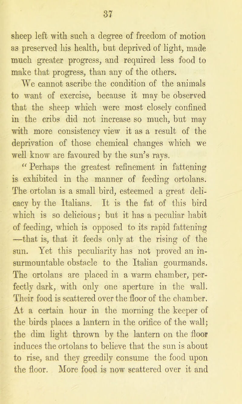 sheep left with such a degree of freedom of motion as preserved liis health, but deprived of light, made much greater progress, and required less food to make that progress, than any of the others. TTe cannot ascribe the condition of the animals to want of exercise, because it may be observed that the sheep which were most closely confined in the cribs did not increase so much, but may with more consistency view it as a result of the deprivation of those chemical changes which we well know are favoured by the sun^s rays. ‘‘ Perhaps the greatest refinement in fattening is exhibited in the manner of feeding ortolans. The ortolan is a small bird, esteemed a great deli- cacy by the Italians. It is the fat of this bird which is so delicious; but it has a peculiar habit of feeding, which is opposed to its rapid fattening —that is, that it feeds only at the rising of the sun. Yet this peculiarity has not proved an in- surmountable obstacle to the Italian gourmands. The ortolans are placed in a warm chamber, per- fectly dark, with only one aperture in the wall. Their food is scattered over the floor of the chamber. At a certain hour in the morning the keeper of the birds places a lantern in the orifice of the wall; the dim light throwm by the lantern on the floor induces the ortolans to believe that the sun is about to rise, and they greedily consume the food upon the floor. More food is now scattered over it and
