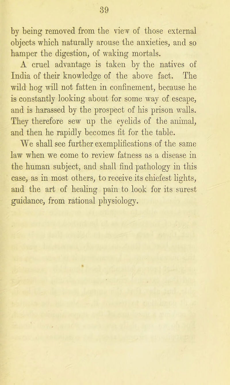 by being removed from the view of those external objects which naturally arouse the anxieties^ and so hamper the digestion, of waking mortals. A cruel advantage is taken by the natives of India of their knowledge of the above fact. The wild hog will not fatten in confinement, because he is constantly looking about for some way of escape, and is harassed by the prospect of his prison walls. They therefore sew up the eyelids of the animal, and then he rapidly becomes fit for the table. We shall see further exemplifications of the same law when we come to review fatness as a disease in the human subject, and shall find pathology in tliis case, as in most others, to receive its chiefest lights, and the art of healing pain to look for its surest guidance, from rational physiology.