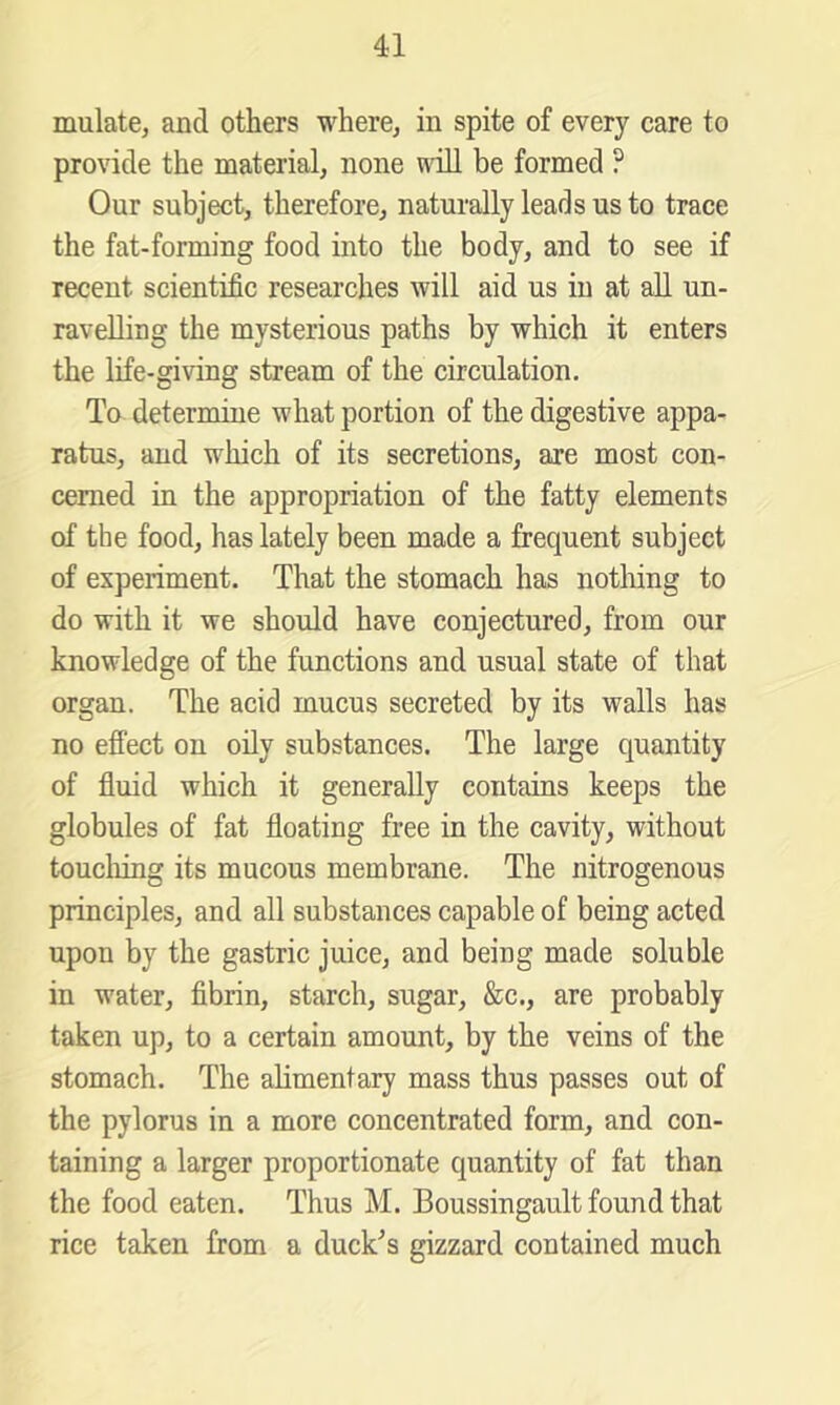 mulate, and others where^ in spite of every care to provide the material, none will be formed ? Our subject, therefore, naturally leads us to trace the fat-forming food into the body, and to see if recent scientific researches will aid us in at all un- ravelling the mysterious paths by which it enters the life-giving stream of the circulation. To determine what portion of the digestive appa- ratus, and which of its secretions, are most con- cerned in the appropriation of the fatty elements of the food, has lately been made a frequent subject of experiment. That the stomach has nothing to do with it we should have conjectured, from our knowledge of the functions and usual state of that organ. The acid mucus secreted by its walls has no effect on oily substances. The large quantity of fluid which it generally contains keeps the globules of fat floating free in the cavity, without touching its mucous membrane. The nitrogenous principles, and all substances capable of being acted upon by the gastric juice, and being made soluble in water, flbrin, starch, sugar, &c., are probably taken up, to a certain amount, by the veins of the stomach. The alimentary mass thus passes out of the pylorus in a more concentrated form, and con- taining a larger proportionate quantity of fat than the food eaten. Thus M. Boussingault found that rice taken from a duck^s gizzard contained much