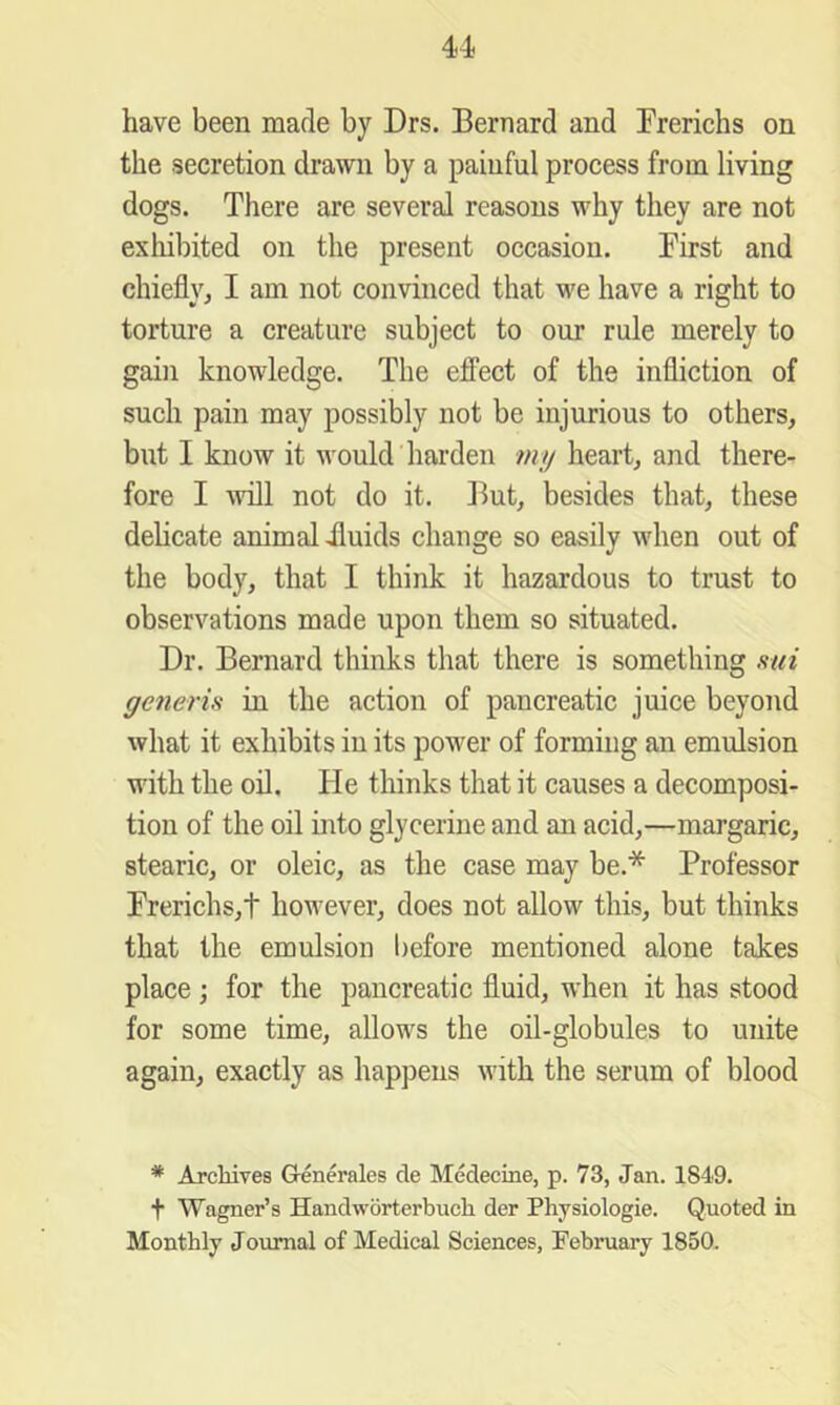 have been made by Drs. Bernard and Prerichs on the secretion drawn by a painful process from living dogs. There are several reasons why they are not exliibited on the present occasion. First and chieflyj I am not convinced that we have a right to torture a creature subject to our rule merely to gain knowledge. The effect of the infliction of such pain may possibly not be injurious to others, but I know it would harden my heart, and there- fore I \vill not do it. ]lut, besides that, these delicate animal dluids change so easily when out of the body, that I think it hazardous to trust to observations made upon them so situated. Dr. Bernard thinks that there is something mi generis in the action of pancreatic juice beyond what it exhibits in its power of forming an emulsion with the oil. He thinks that it causes a decomposi- tion of the oil into glycerine and an acid,—margaric, stearic, or oleic, as the case may be.* Professor rrerichs,t however, does not allow this, but thinks that the emulsion before mentioned alone takes place; for the pancreatic fluid, when it has stood for some time, allows the oil-globules to unite again, exactly as happens with the serum of blood * Archives Grenerales cle Medecine, p. 73, Jan. 1849. t Wagner’s Handworterbuch der Physiologie. Quoted in Monthly Journal of Medical Sciences, February 1850.