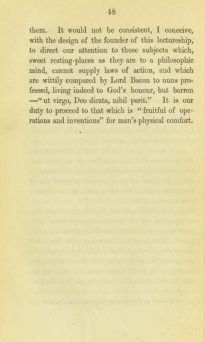 them. It would not be consistent, I conceive, with the design of the founder of this lectureship, to direct our attention to those subjects which, sweet resting-places as they are to a philosophic mind, cannot supply laws of action, and which are wittily compared by Lord Bacon to nuns pro- fessed, living indeed to God’s honour, but barren —‘‘ ut virgo, Deo dicata, nihil parit.” It is our duty to proceed to that which is  fruitful of ope- rations and inventions” for man’s physical comfort.