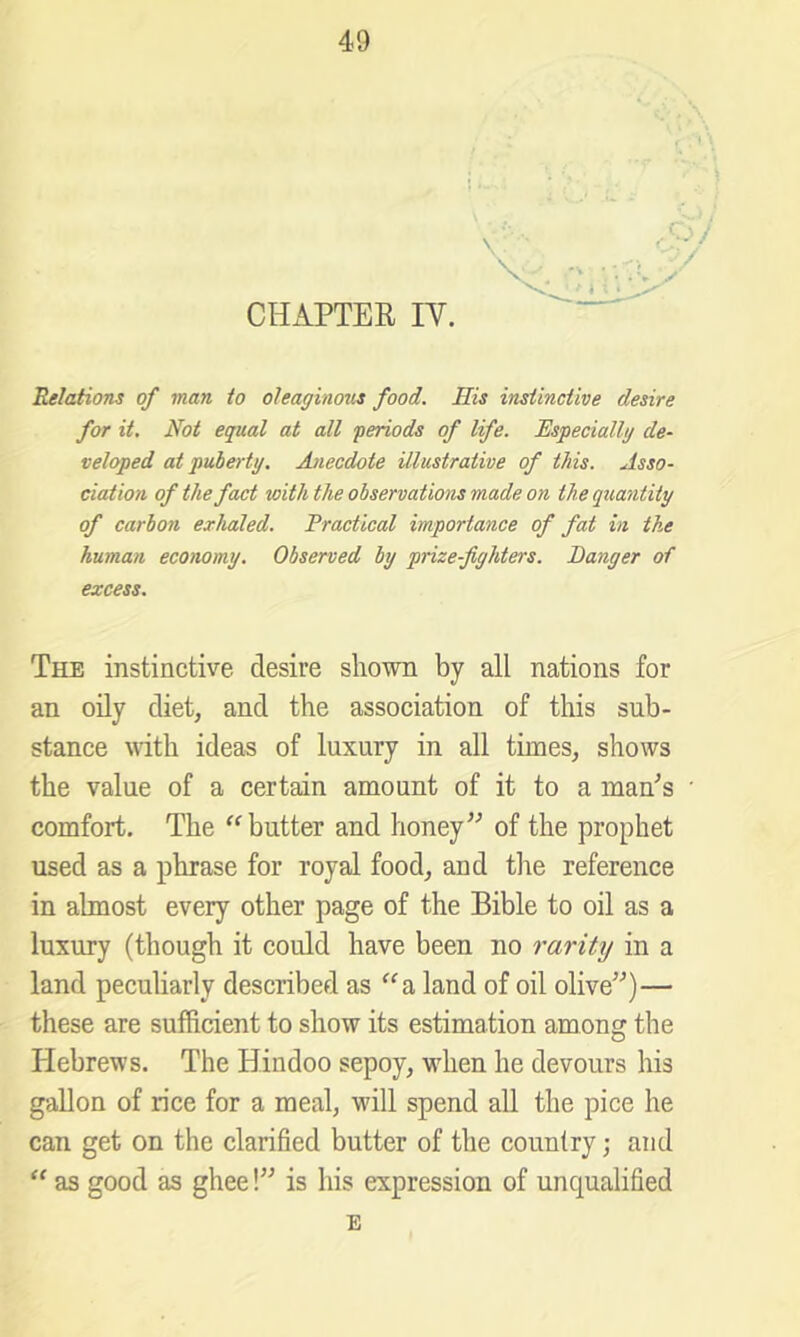 CHAPTER IV. Relations of man to oleaginozis food. His instinctive desire for it. Not equal at all periods of life. Especially de- veloped at puberty. Anecdote illustrative of this. Asso- ciation of the fact with the observations made on the quantity of carbon exhaled. Practical importance of fat in the human economy. Observed by prize-fighters. Banger of excess. The instinctive desire shown by all nations for an oily diet, and the association of tliis sub- stance with ideas of luxury in all times, shows the value of a certain amount of it to a man^s comfort. The butter and honey” of the prophet used as a phrase for royal food, and tlie reference in almost every other page of the Bible to oil as a luxury (though it could have been no rarity in a land peculiarly described as '^a land of oil olive”)— these are sufficient to show its estimation among the Hebrews. The Hindoo sepoy, when he devours his gallon of rice for a meal, will spend all the pice he can get on the clarified butter of the country; and “ as good as ghee!” is his expression of unqualified E