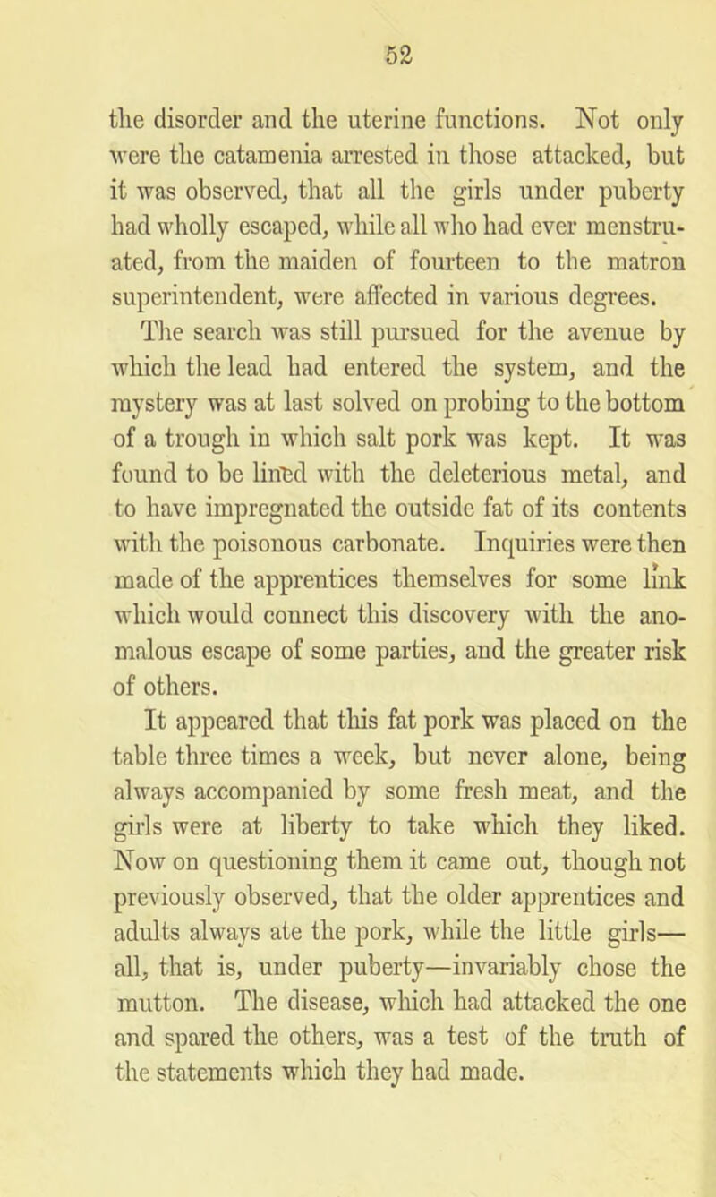 the disorder and the uterine functions. Not only were the catamenia arrested in those attacked, but it was observed, that all the girls under puberty had wholly escaped, while all who had ever menstru- ated, from the maiden of foui-teen to the matron superintendent, were aflected in various degrees. The search was still pui’sued for the avenue by which the lead had entered the system, and the mystery was at last solved on probing to the bottom of a trough in which salt pork was kept. It was found to be lined with the deleterious metal, and to have impregnated the outside fat of its contents with the poisonous carbonate. Inquiries were then made of the apprentices themselves for some link which would connect this discovery with the ano- malous escape of some parties, and the greater risk of others. It appeared that tliis fat pork was placed on the table three times a week, but never alone, being always accompanied by some fresh meat, and the gills were at liberty to take which they liked. Now on questioning them it came out, though not previously observed, that the older apprentices and adults always ate the pork, while the little girls— all, that is, under puberty—invariably chose the mutton. The disease, which had attacked the one and spared the others, was a test of the truth of the statements which they had made.