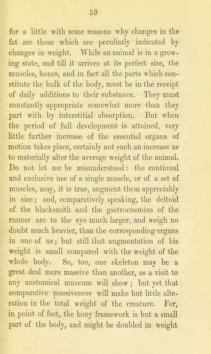 for a little ATitli some reasons why changes in the fat are those which are peculiarly indicated by changes in Aveight, While an animal is in a grow- ing state, and till it arrives at its perfect size, the muscles, bones, and in fact all the parts wliich con- stitute the bulk of the body, must be in the receipt of daily additions to their substance. They must constantly appropriate somewhat more than they part Avith by interstitial absorption. But when the period of full development is attained, very little further increase of the essential organs of motion takes place, certainly not such an increase as to materially alter the average weight of the animal. Do not let me be misunderstood: the continual and exclusive use of a single muscle, or of a set of muscles, may, it is true, augment them appreciably in size; and, comparatively speaking, the deltoid of the blacksmith and the gastrocnemius of the runner are to the eye much larger, and weigh no doubt much heavier, than the corresponding organs in one of us; but still that augmentation of his weight is small compared with the weight of the whole body. So, too, one skeleton may be a great deal more massive than another, as a visit to any anatomical museum will show; but yet that comparative massiveness will make but little alte- ration in the total weight of the creature. Bor, in point of fact, the bony framework is but a small part of the body, and might be doubled in weight