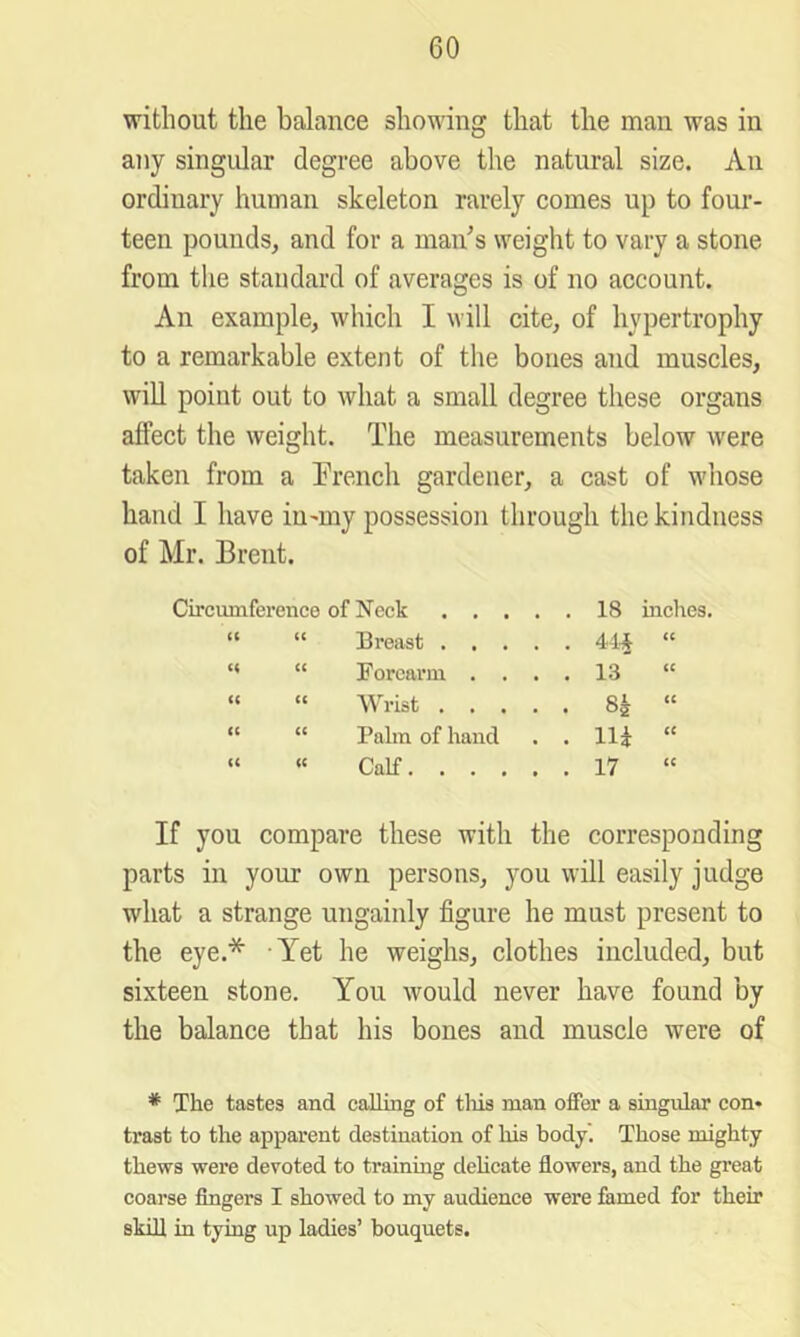 without the balance shoudng that the man was in any singular degree above the natural size. An ordinary human skeleton rarely comes up to four- teen pounds, and for a maids weight to vary a stone from the standard of averages is of no account. An example, which I will cite, of hypertrophy to a remarkable extent of the bones and muscles, will point out to what a small degree these organs affect the weight. The measurements below were taken from a French gardener, a cast of whose hand I have iumiy possession through the kindness of Mr. Brent. Circumferenco of Neck 18 inches. “ “ Breast 4-i’J “ ” “ Forearm .... 13 “ » “ Wrist 8^ “ “ “ Palm of hand . . Hi “ “ « Calf 17 If you compare these with the corresponding parts in your own persons, you will easily judge what a strange ungainly figure he must present to the eye.* Yet he weighs, clothes included, but sixteen stone. You would never have found by the balance that his bones and muscle were of * The tastes and calling of tliis man offer a singvdar con- trast to the apparent destination of his body'. Those mighty thews were devoted to trainuig delicate flowers, and the great coarse Angers I showed to my audience were famed for their skin in tying up ladies’ bouquets.