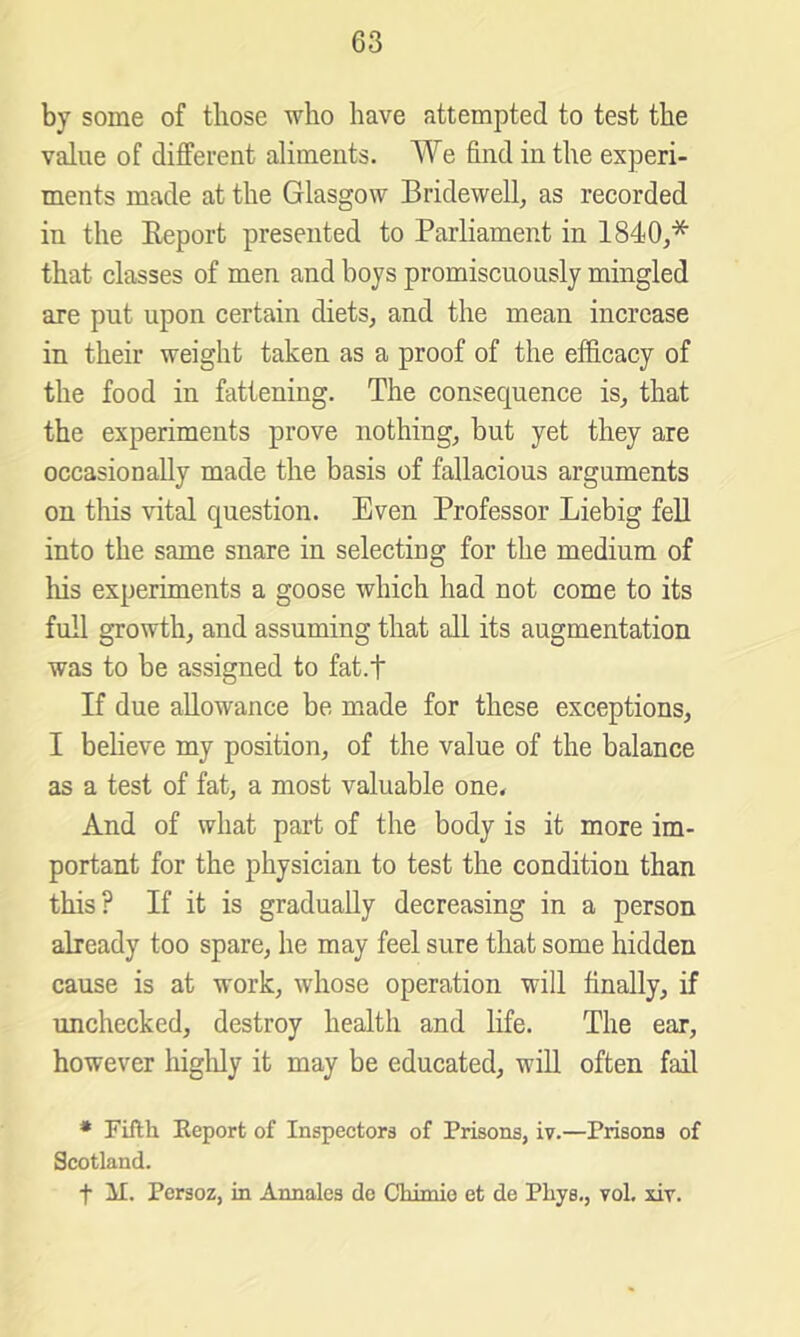 by some of those who have attempted to test the value of different aliments. We find in the experi- ments made at the Glasgow Bridewell^ as recorded in the Eeport presented to Parliament in 1840,* that classes of men and boys promiscuously mingled are put upon certain diets, and the mean increase in their weight taken as a proof of the efficacy of the food in fattening. The consequence is, that the experiments prove nothing, but yet they are occasionally made the basis of fallacious arguments on this vital question. Even Professor Liebig fell into the same snare in selecting for the medium of his experiments a goose which had not come to its full growth, and assuming that all its augmentation was to be assigned to fat.f If due allowance be made for these exceptions, I believe my position, of the value of the balance as a test of fat, a most valuable one* And of what part of the body is it more im- portant for the physician to test the condition than this? If it is gradually decreasing in a person already too spare, he may feel sure that some hidden cause is at work, whose operation will finally, if unchecked, destroy health and hfe. The ear, however higldy it may be educated, will often fail • Fifth Eeport of Inspectors of Prisons, iv.—Prisons of Scotland. t il. Persoz, in Annales de Chimie et de Phys., vol. xiv.