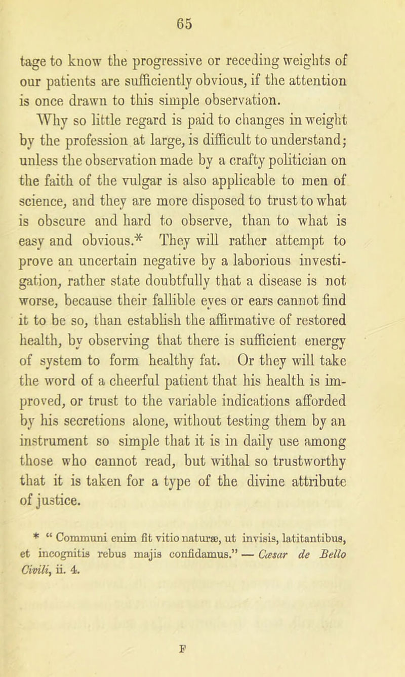 tage to know the progressive or receding weights of our patients are sufficiently obvious, if the attention is once drawn to tliis simple observation. Why so little regard is paid to changes in weight by the profession at large, is difficult to understand; unless the observation made by a crafty politician on the faith of the vulgar is also applicable to men of science, and they are more disposed to trust to w'hat is obscure and hard to observe, than to what is easy and obvious.* They will rather attempt to prove an uncertain negative by a laborious investi- gation, rather state doubtfully that a disease is not worse, because their fallible eves or ears cannot find it to be so, than establish the affirmative of restored health, by observing that there is sufficient energy of system to form healthy fat. Or they will take the word of a cheerful patient that his health is im- proved, or trust to the variable indications afforded by his secretions alone, without testing them by an instrument so simple that it is in daily use among those who cannot read, but withal so trustworthy that it is taken for a type of the divine attribute of justice. * “ Communi enim fit vitio naturce, ut invisis, latitantibus, et incognitifl rebus majis confidamus.” — Ccesar de Bello Civili, ii. 4. F